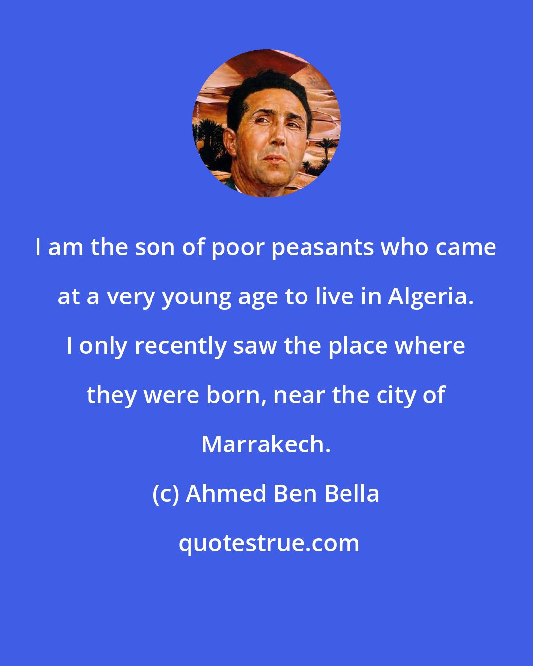 Ahmed Ben Bella: I am the son of poor peasants who came at a very young age to live in Algeria. I only recently saw the place where they were born, near the city of Marrakech.