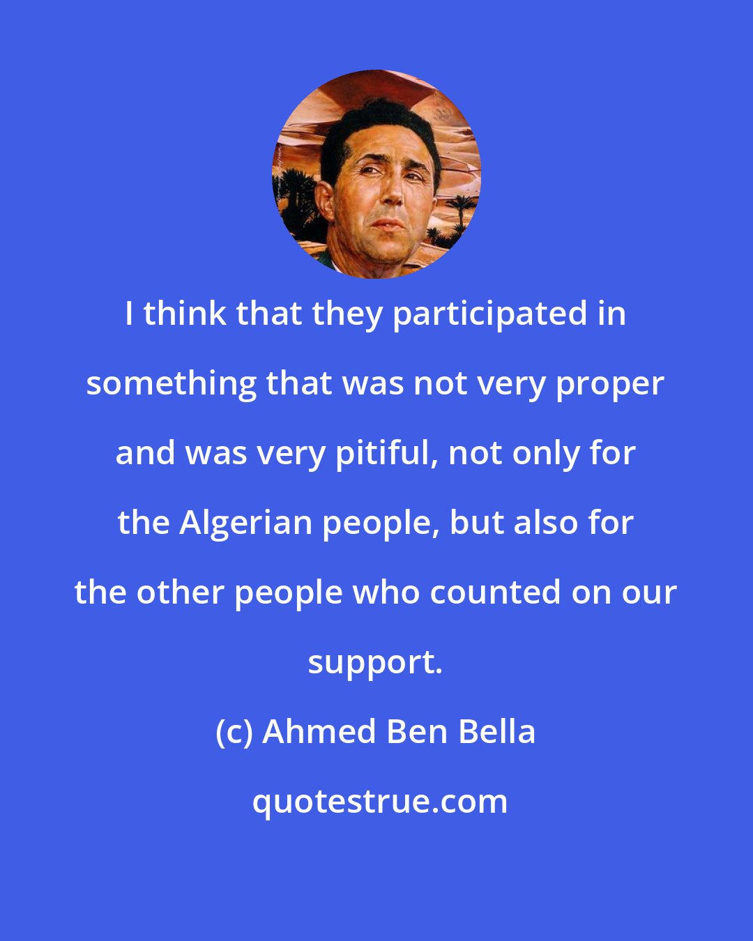 Ahmed Ben Bella: I think that they participated in something that was not very proper and was very pitiful, not only for the Algerian people, but also for the other people who counted on our support.