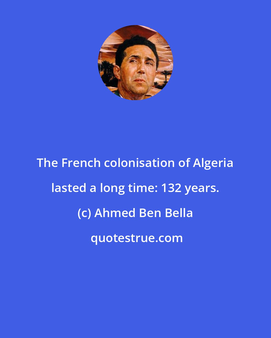 Ahmed Ben Bella: The French colonisation of Algeria lasted a long time: 132 years.