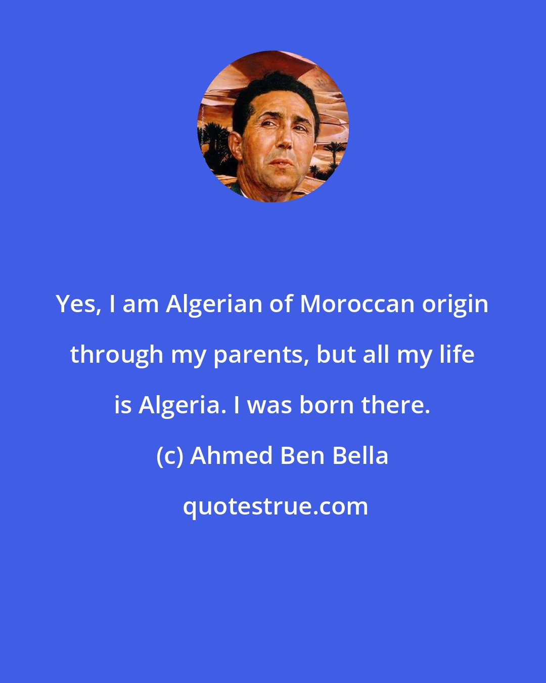 Ahmed Ben Bella: Yes, I am Algerian of Moroccan origin through my parents, but all my life is Algeria. I was born there.