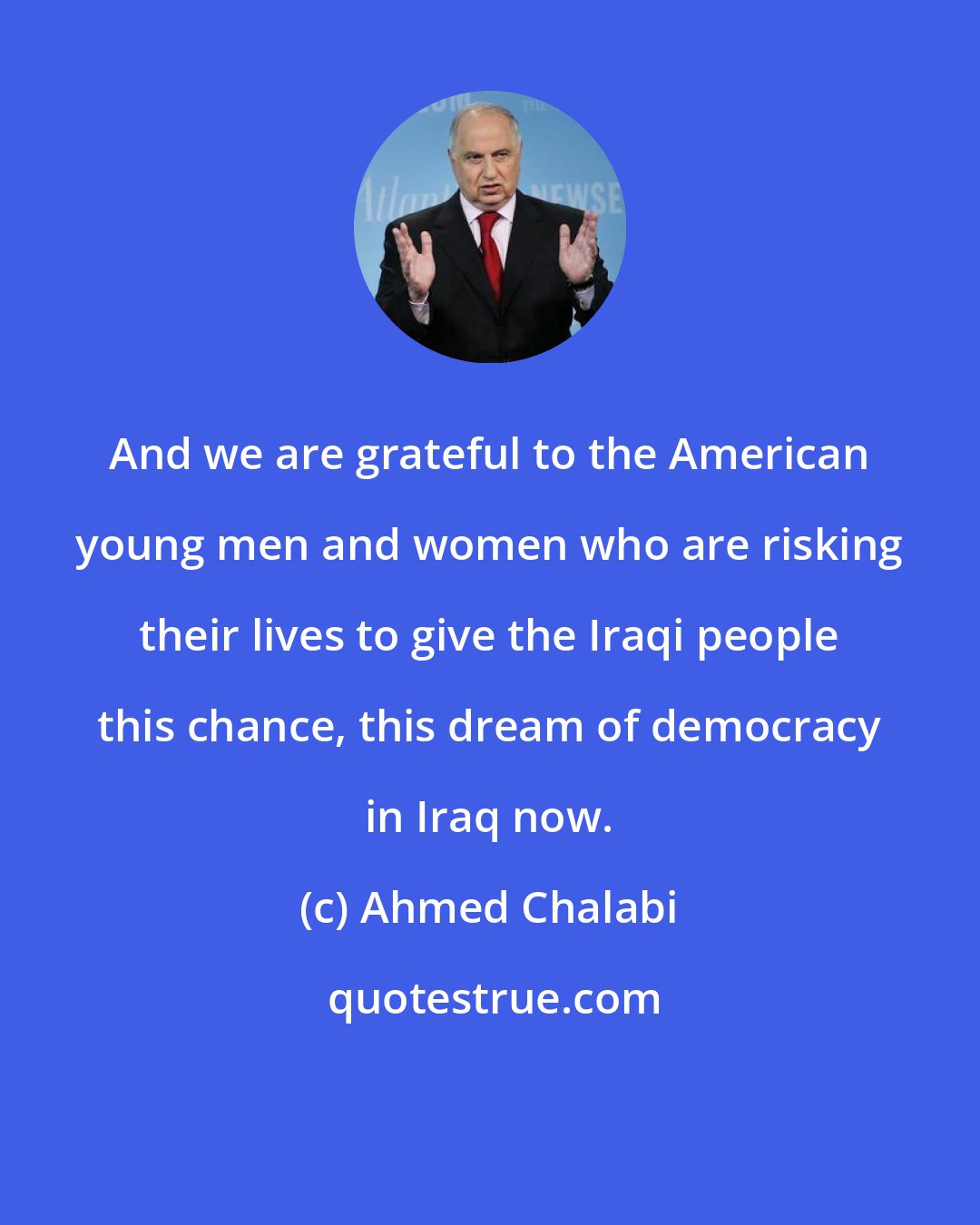 Ahmed Chalabi: And we are grateful to the American young men and women who are risking their lives to give the Iraqi people this chance, this dream of democracy in Iraq now.