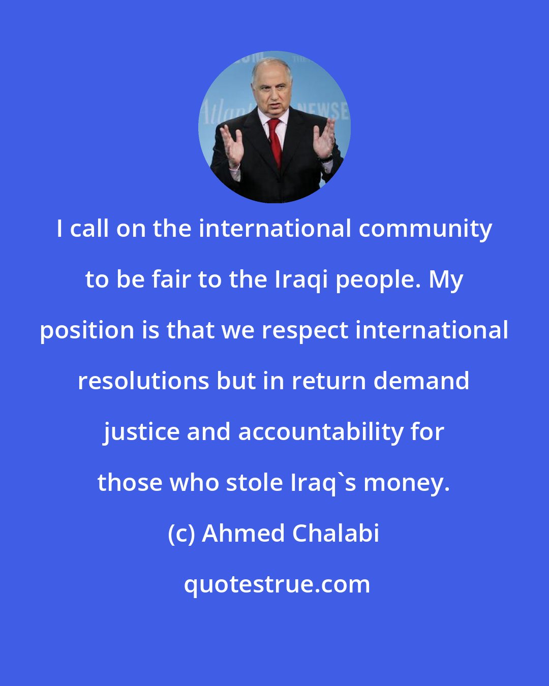 Ahmed Chalabi: I call on the international community to be fair to the Iraqi people. My position is that we respect international resolutions but in return demand justice and accountability for those who stole Iraq's money.