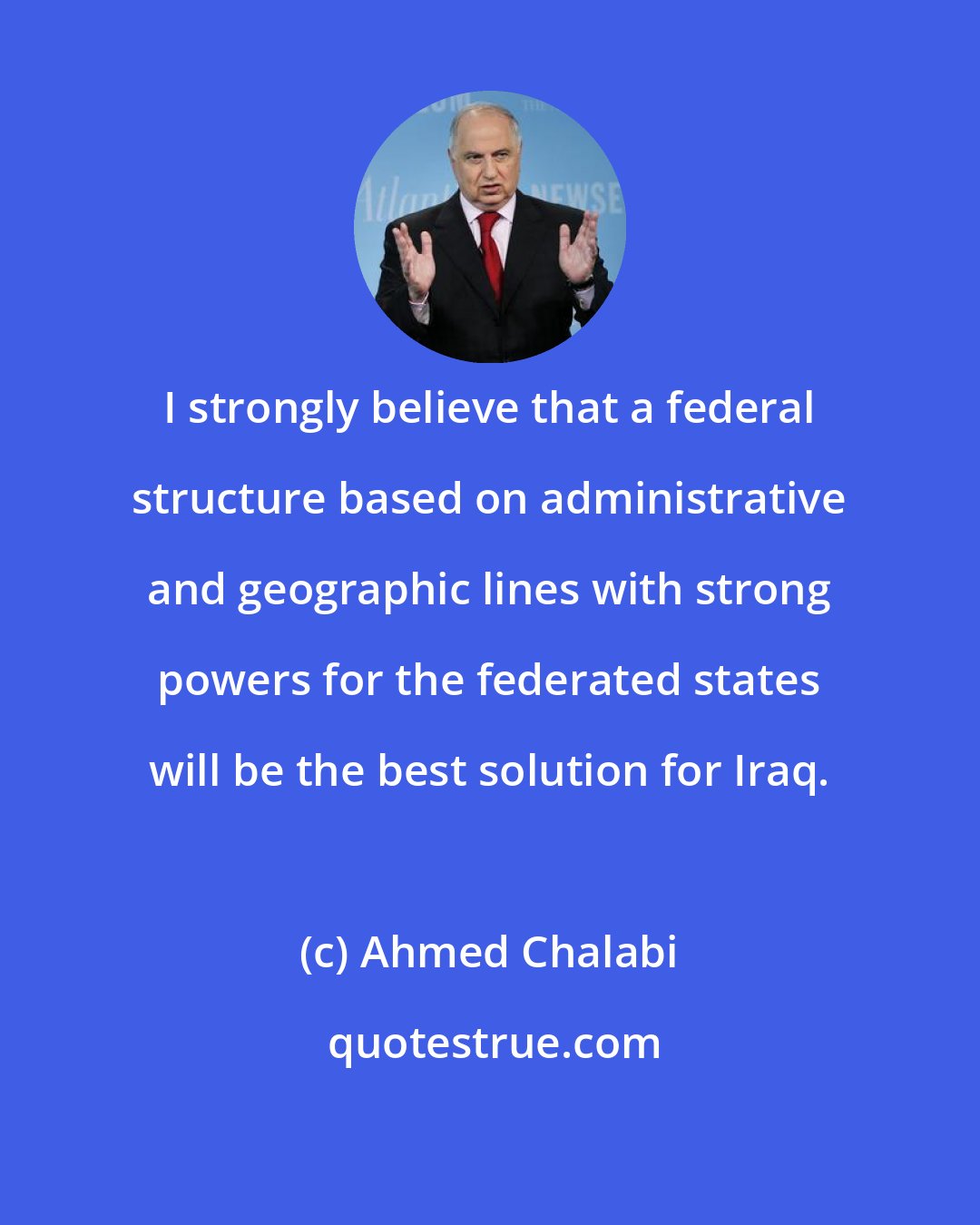 Ahmed Chalabi: I strongly believe that a federal structure based on administrative and geographic lines with strong powers for the federated states will be the best solution for Iraq.