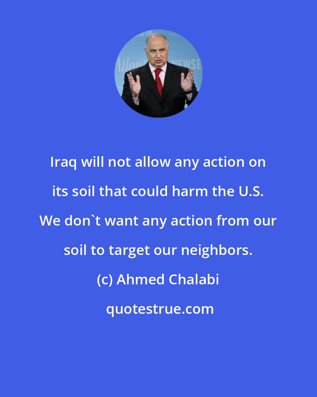 Ahmed Chalabi: Iraq will not allow any action on its soil that could harm the U.S. We don't want any action from our soil to target our neighbors.