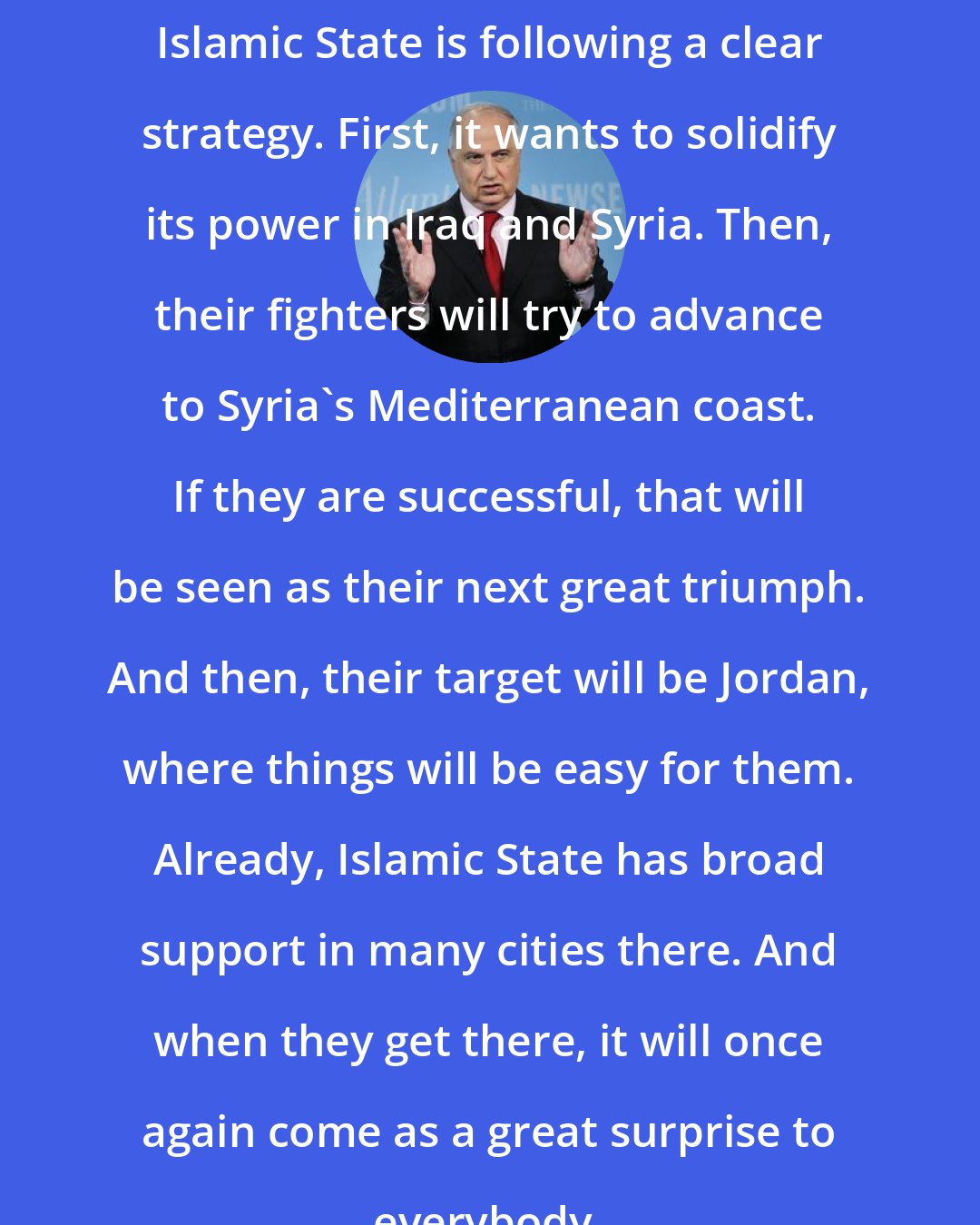 Ahmed Chalabi: Islamic State is following a clear strategy. First, it wants to solidify its power in Iraq and Syria. Then, their fighters will try to advance to Syria's Mediterranean coast. If they are successful, that will be seen as their next great triumph. And then, their target will be Jordan, where things will be easy for them. Already, Islamic State has broad support in many cities there. And when they get there, it will once again come as a great surprise to everybody.