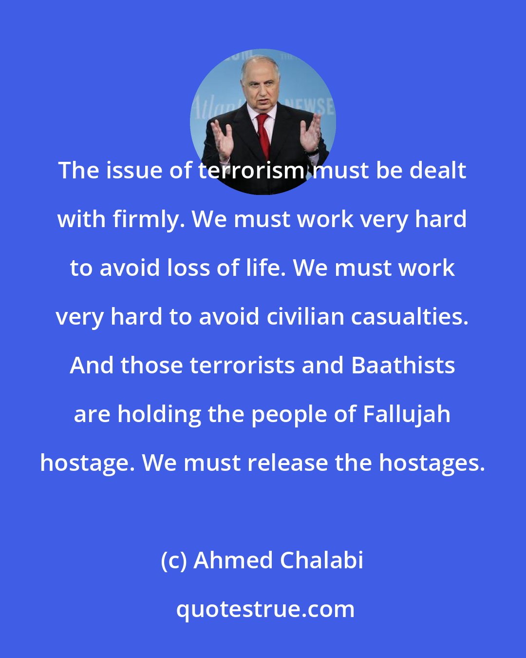 Ahmed Chalabi: The issue of terrorism must be dealt with firmly. We must work very hard to avoid loss of life. We must work very hard to avoid civilian casualties. And those terrorists and Baathists are holding the people of Fallujah hostage. We must release the hostages.