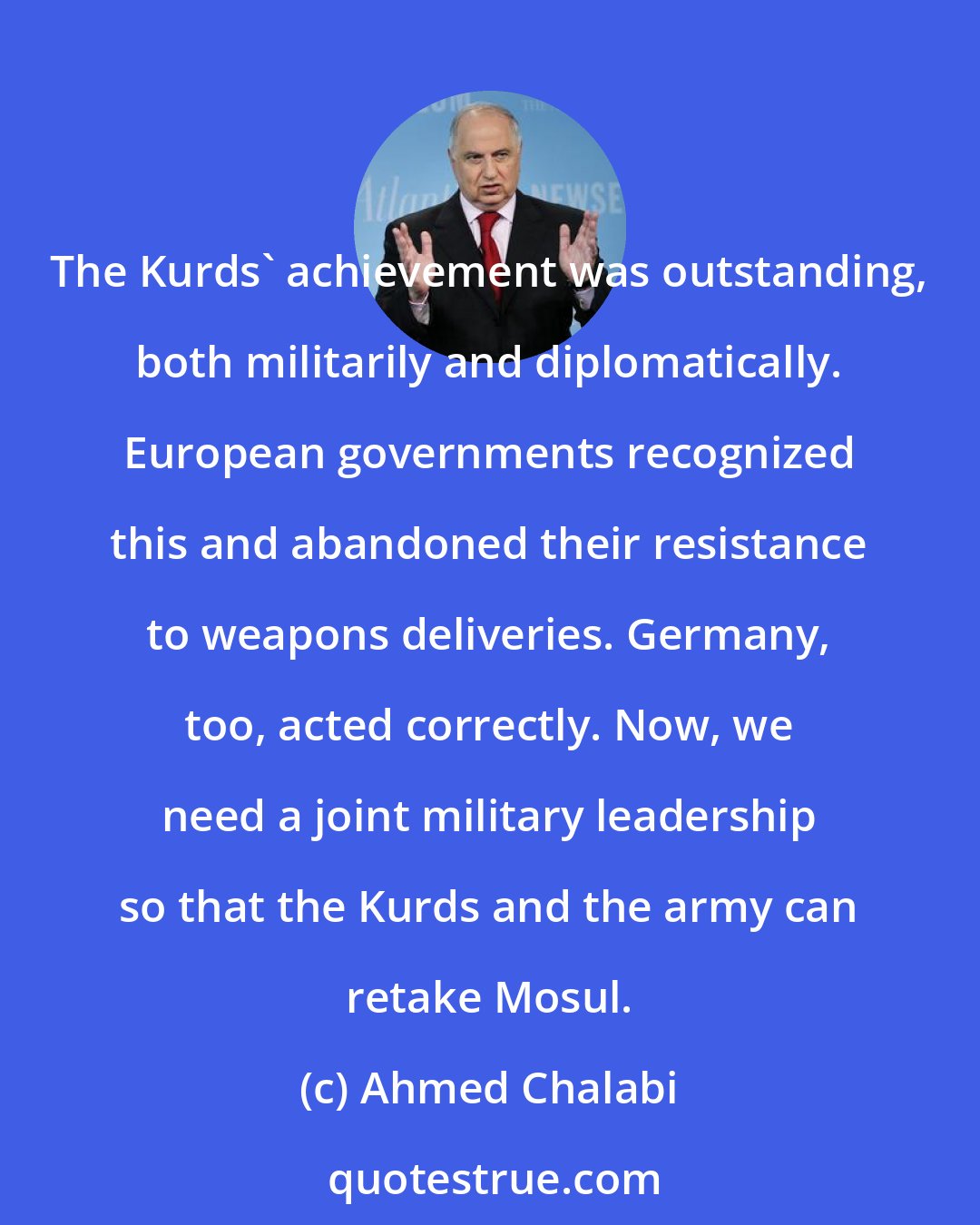 Ahmed Chalabi: The Kurds' achievement was outstanding, both militarily and diplomatically. European governments recognized this and abandoned their resistance to weapons deliveries. Germany, too, acted correctly. Now, we need a joint military leadership so that the Kurds and the army can retake Mosul.