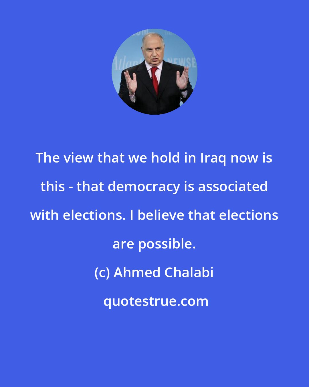 Ahmed Chalabi: The view that we hold in Iraq now is this - that democracy is associated with elections. I believe that elections are possible.