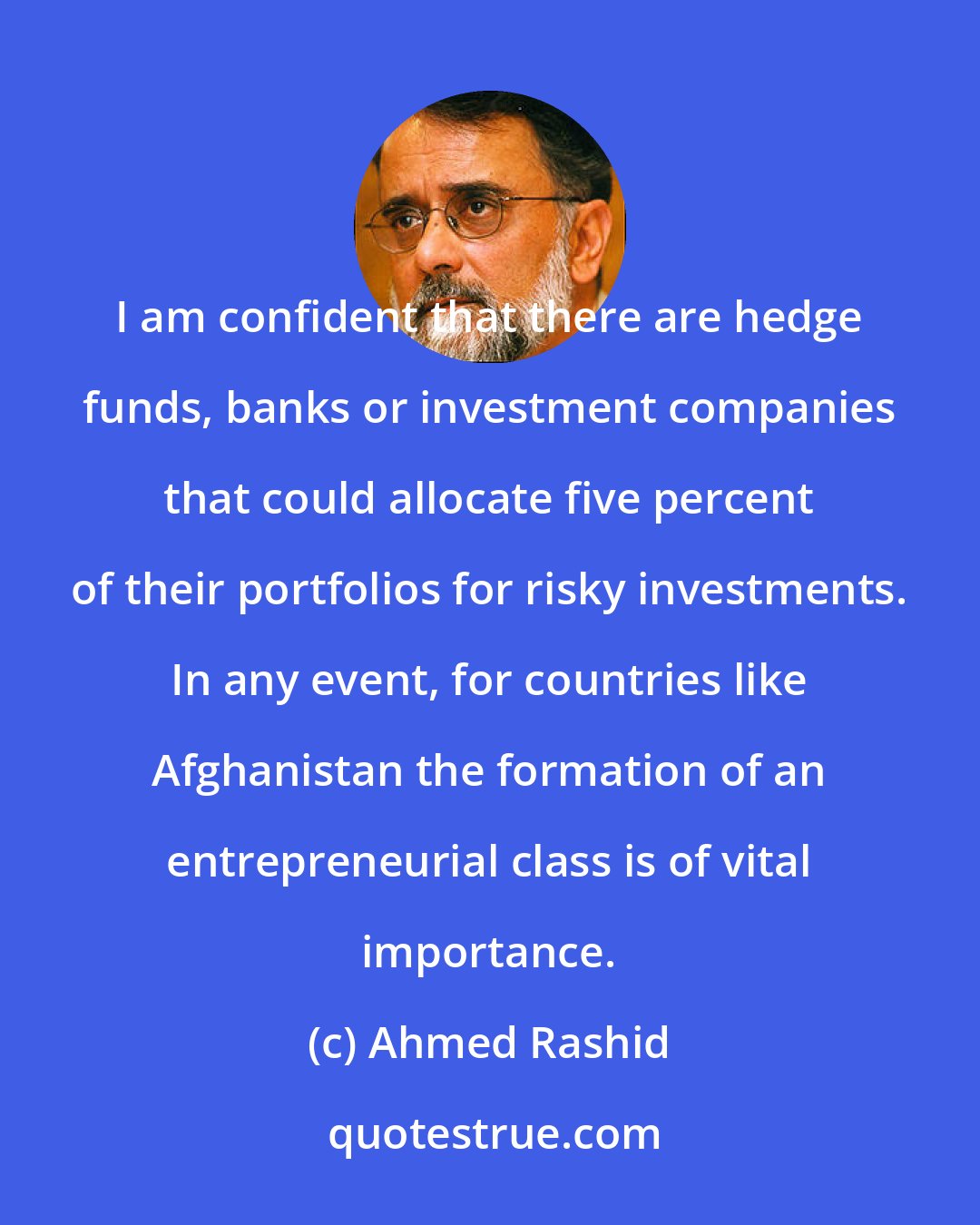 Ahmed Rashid: I am confident that there are hedge funds, banks or investment companies that could allocate five percent of their portfolios for risky investments. In any event, for countries like Afghanistan the formation of an entrepreneurial class is of vital importance.