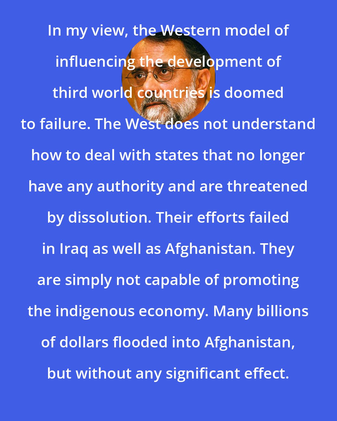 Ahmed Rashid: In my view, the Western model of influencing the development of third world countries is doomed to failure. The West does not understand how to deal with states that no longer have any authority and are threatened by dissolution. Their efforts failed in Iraq as well as Afghanistan. They are simply not capable of promoting the indigenous economy. Many billions of dollars flooded into Afghanistan, but without any significant effect.