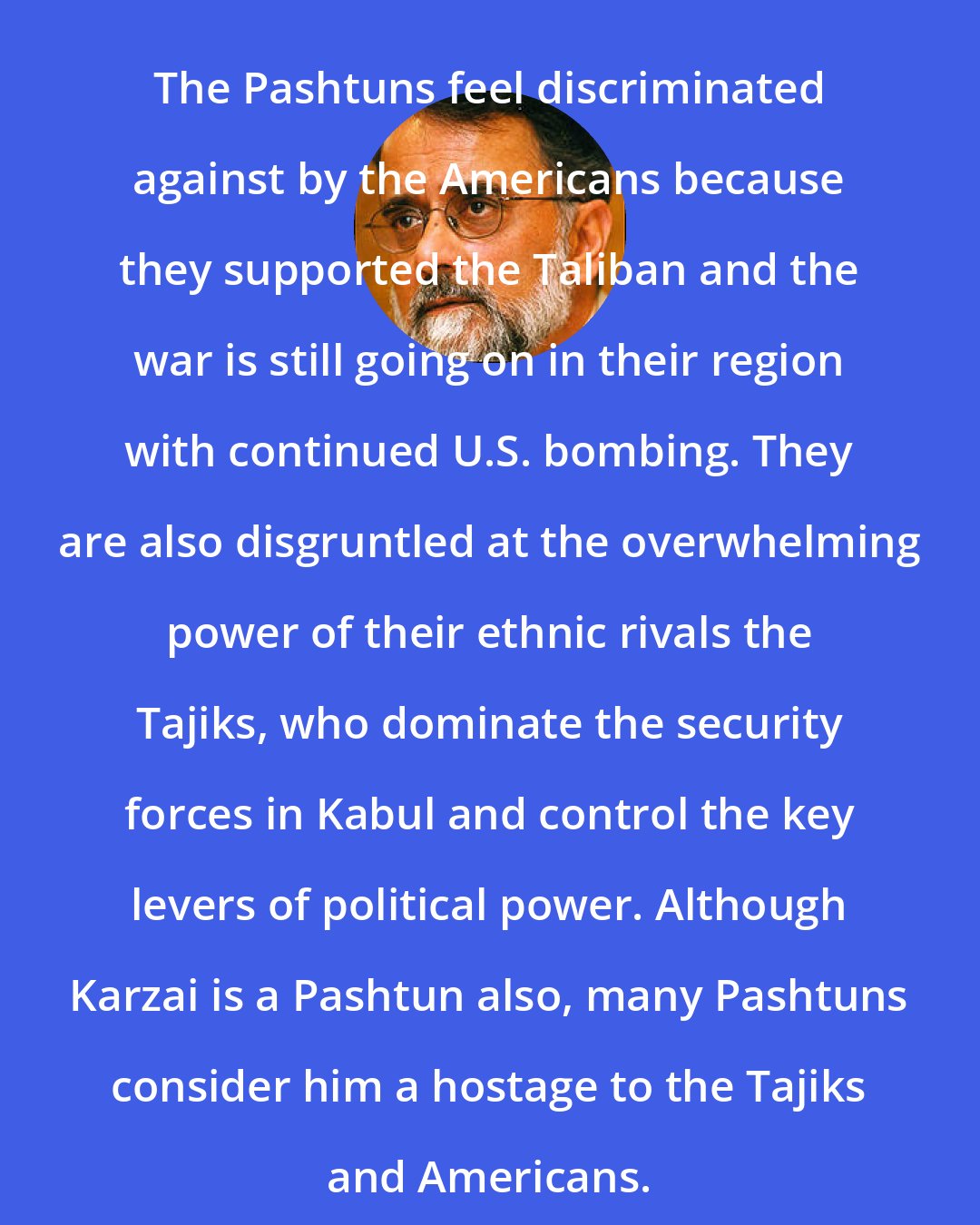 Ahmed Rashid: The Pashtuns feel discriminated against by the Americans because they supported the Taliban and the war is still going on in their region with continued U.S. bombing. They are also disgruntled at the overwhelming power of their ethnic rivals the Tajiks, who dominate the security forces in Kabul and control the key levers of political power. Although Karzai is a Pashtun also, many Pashtuns consider him a hostage to the Tajiks and Americans.