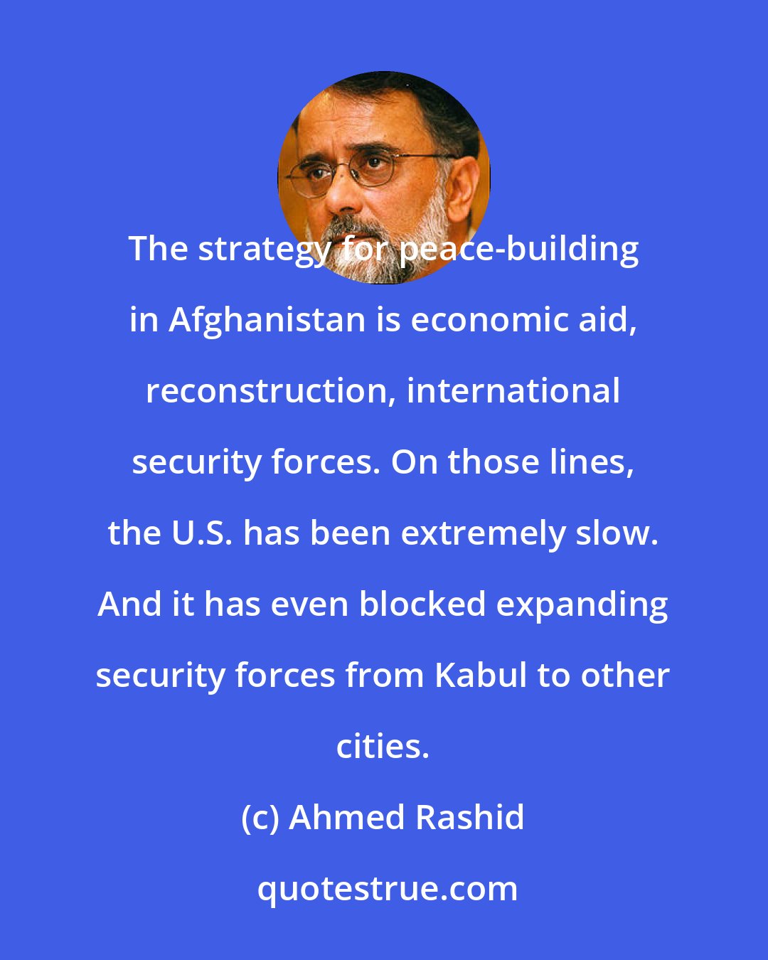 Ahmed Rashid: The strategy for peace-building in Afghanistan is economic aid, reconstruction, international security forces. On those lines, the U.S. has been extremely slow. And it has even blocked expanding security forces from Kabul to other cities.