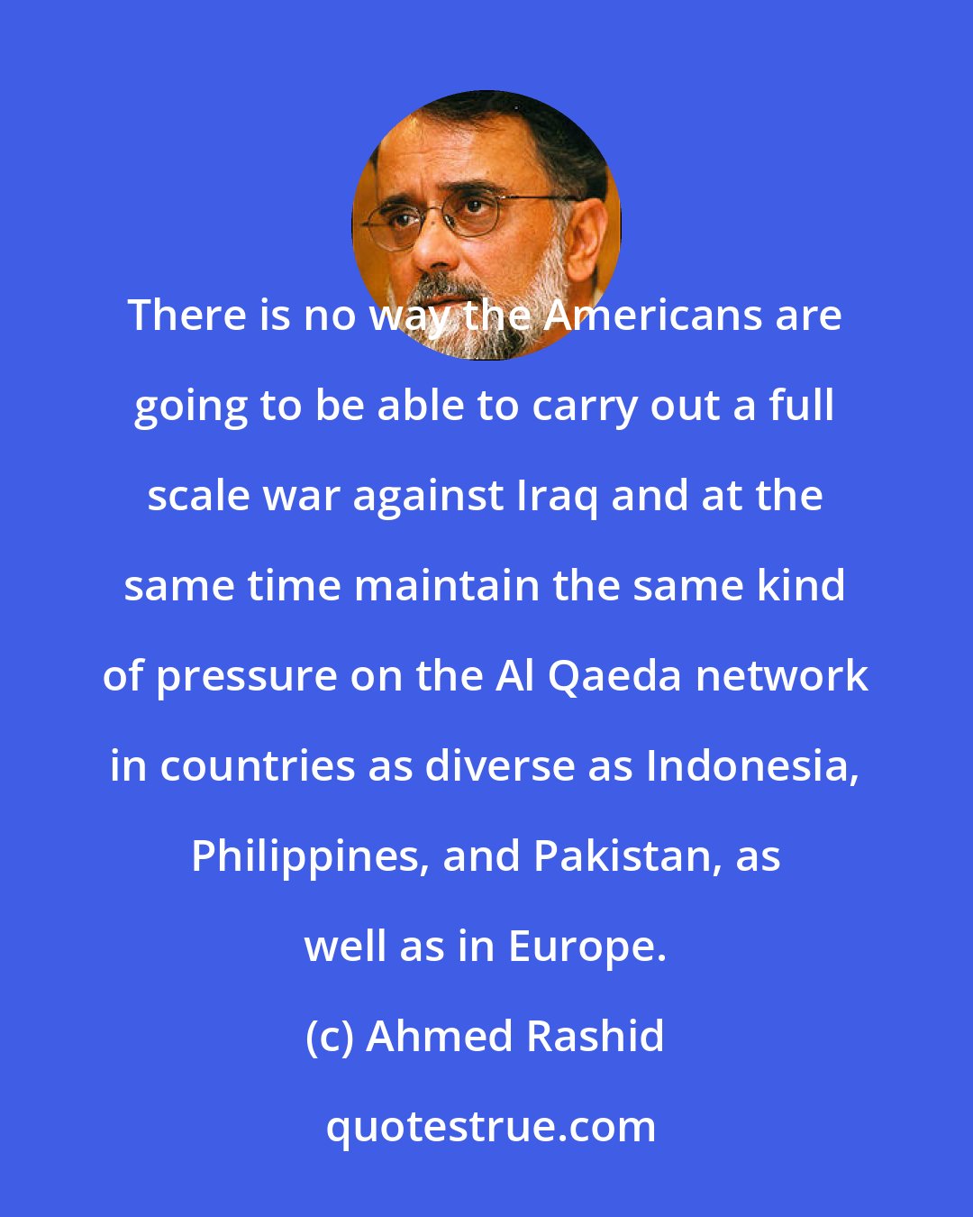 Ahmed Rashid: There is no way the Americans are going to be able to carry out a full scale war against Iraq and at the same time maintain the same kind of pressure on the Al Qaeda network in countries as diverse as Indonesia, Philippines, and Pakistan, as well as in Europe.