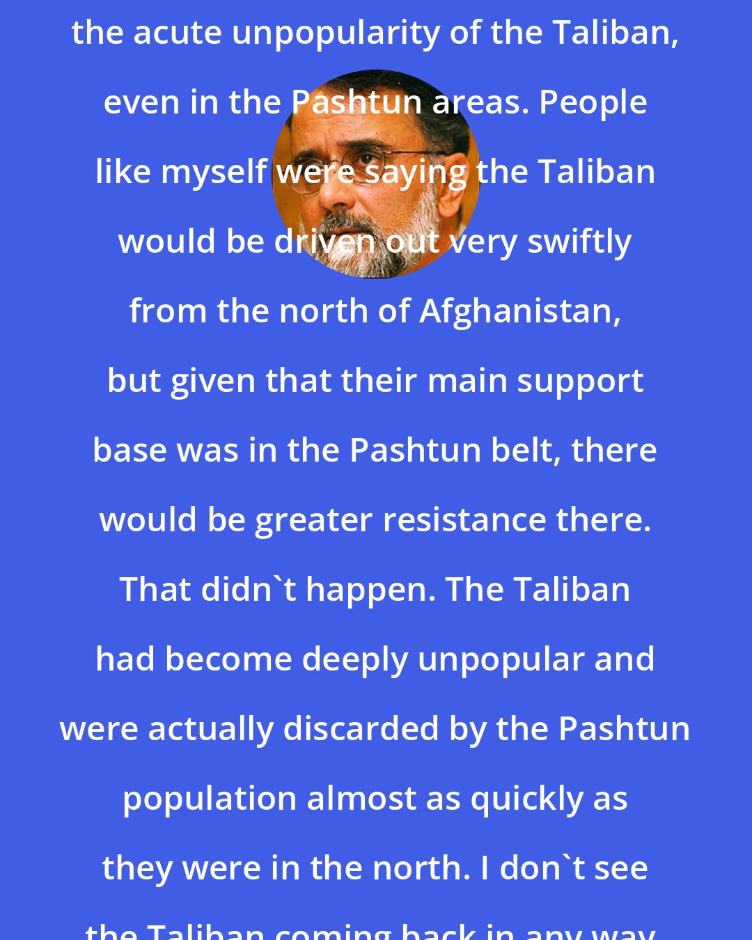 Ahmed Rashid: What everyone underestimated was the acute unpopularity of the Taliban, even in the Pashtun areas. People like myself were saying the Taliban would be driven out very swiftly from the north of Afghanistan, but given that their main support base was in the Pashtun belt, there would be greater resistance there. That didn't happen. The Taliban had become deeply unpopular and were actually discarded by the Pashtun population almost as quickly as they were in the north. I don't see the Taliban coming back in any way.