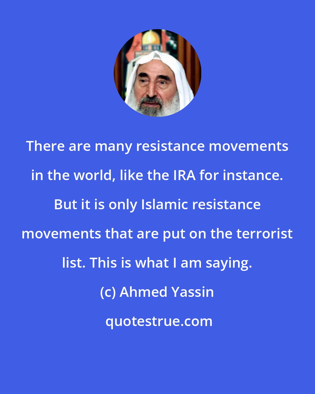 Ahmed Yassin: There are many resistance movements in the world, like the IRA for instance. But it is only Islamic resistance movements that are put on the terrorist list. This is what I am saying.