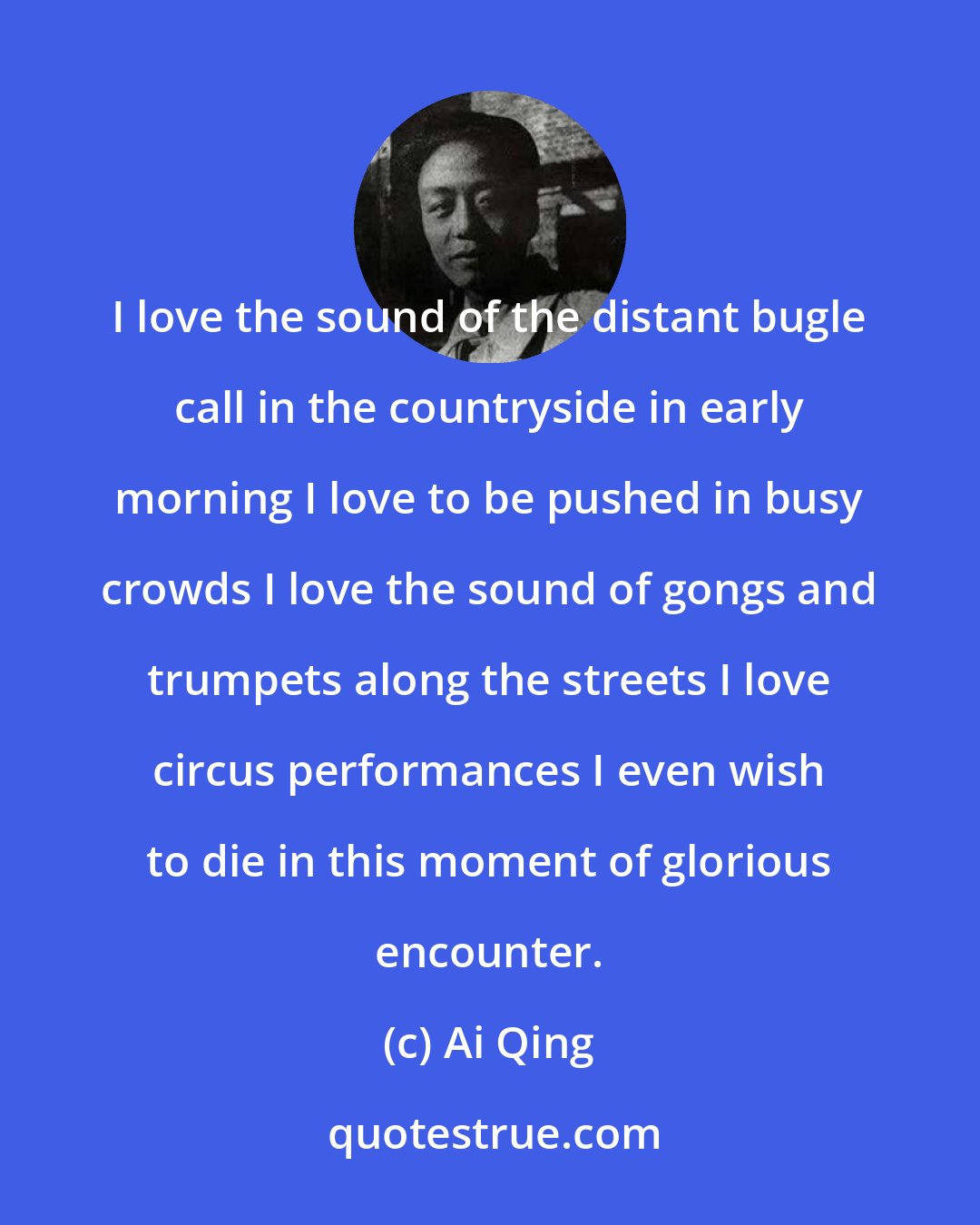 Ai Qing: I love the sound of the distant bugle call in the countryside in early morning I love to be pushed in busy crowds I love the sound of gongs and trumpets along the streets I love circus performances I even wish to die in this moment of glorious encounter.