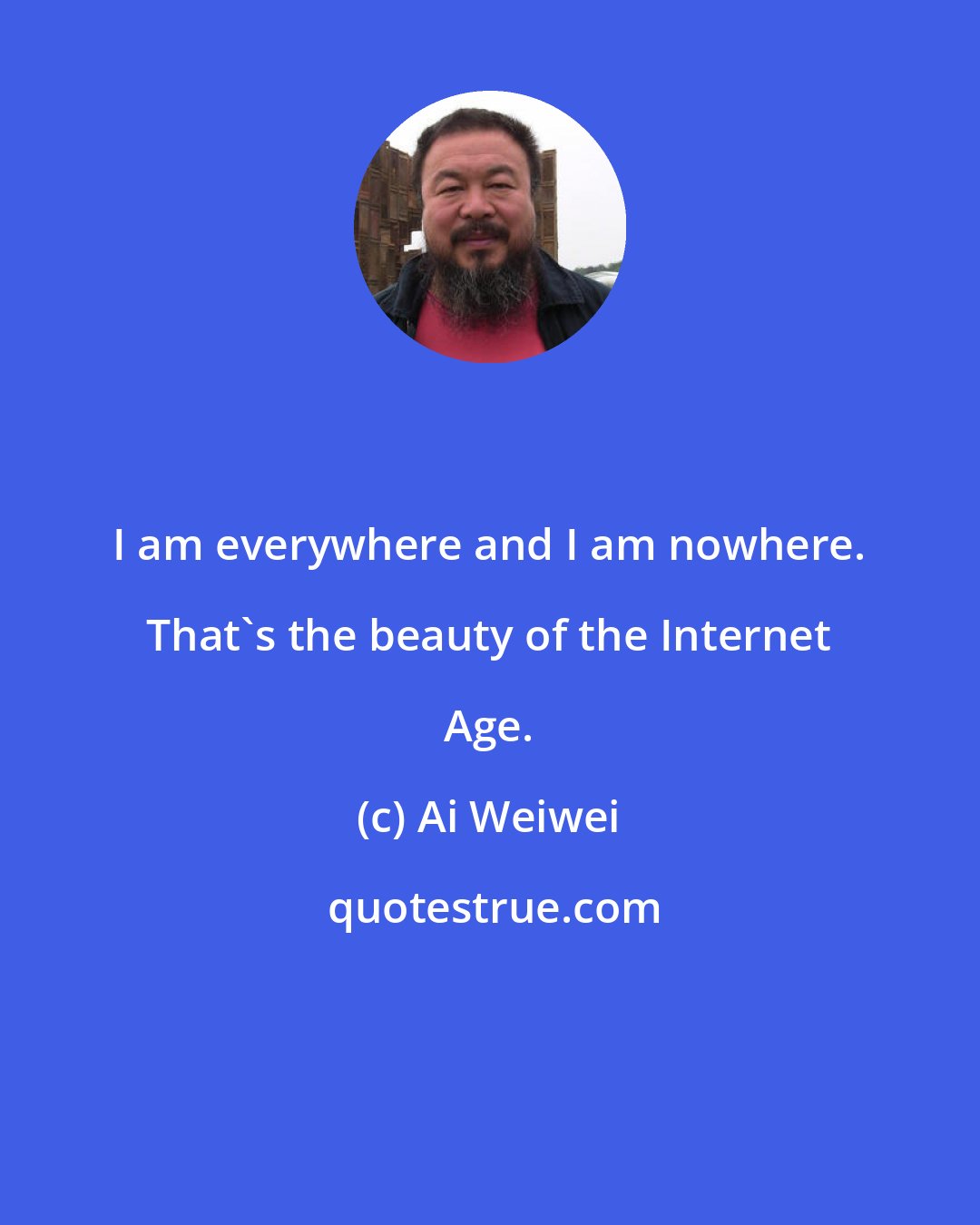 Ai Weiwei: I am everywhere and I am nowhere. That's the beauty of the Internet Age.