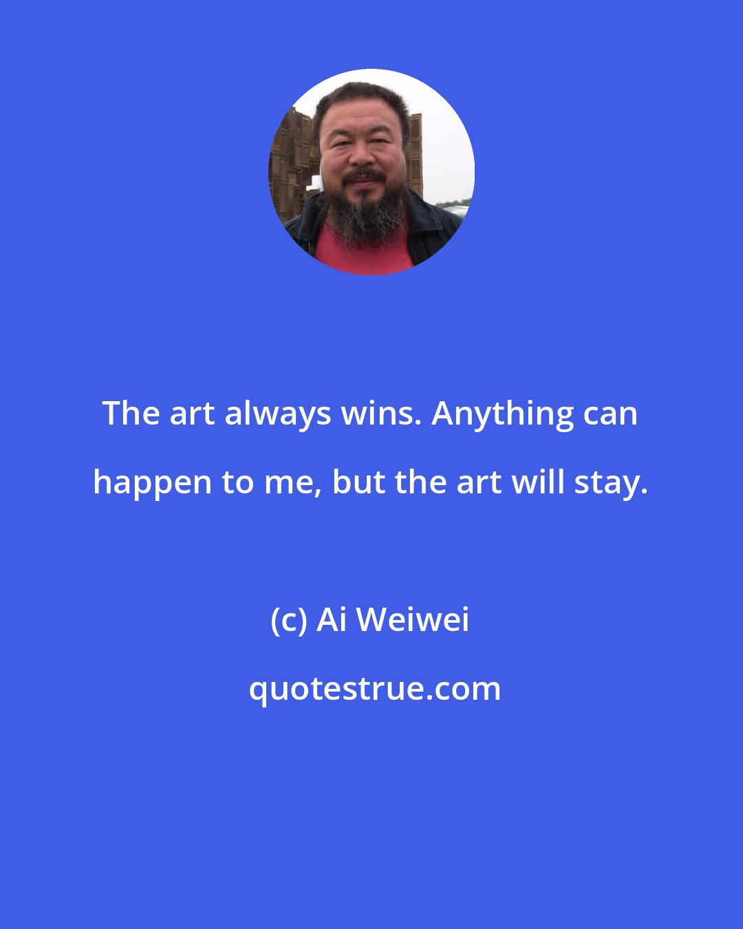 Ai Weiwei: The art always wins. Anything can happen to me, but the art will stay.