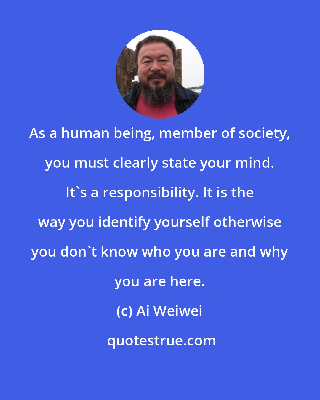 Ai Weiwei: As a human being, member of society, you must clearly state your mind. It's a responsibility. It is the way you identify yourself otherwise you don't know who you are and why you are here.