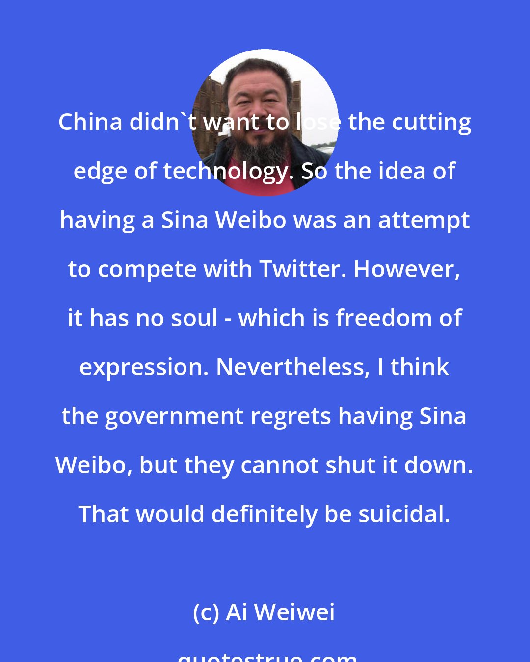 Ai Weiwei: China didn't want to lose the cutting edge of technology. So the idea of having a Sina Weibo was an attempt to compete with Twitter. However, it has no soul - which is freedom of expression. Nevertheless, I think the government regrets having Sina Weibo, but they cannot shut it down. That would definitely be suicidal.