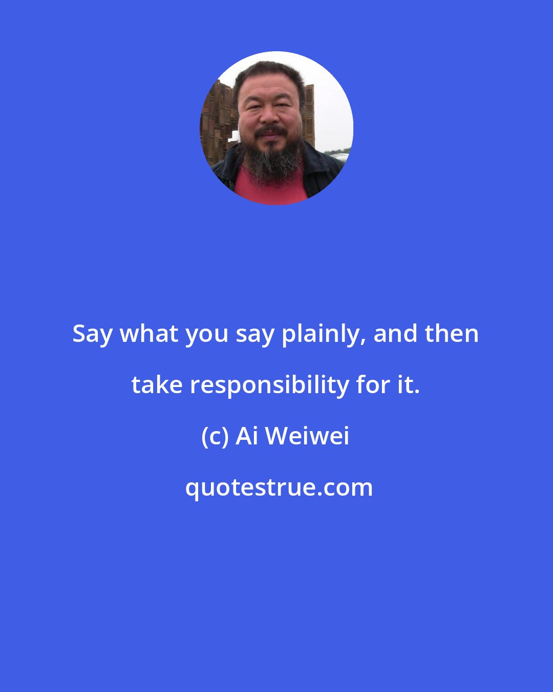 Ai Weiwei: Say what you say plainly, and then take responsibility for it.