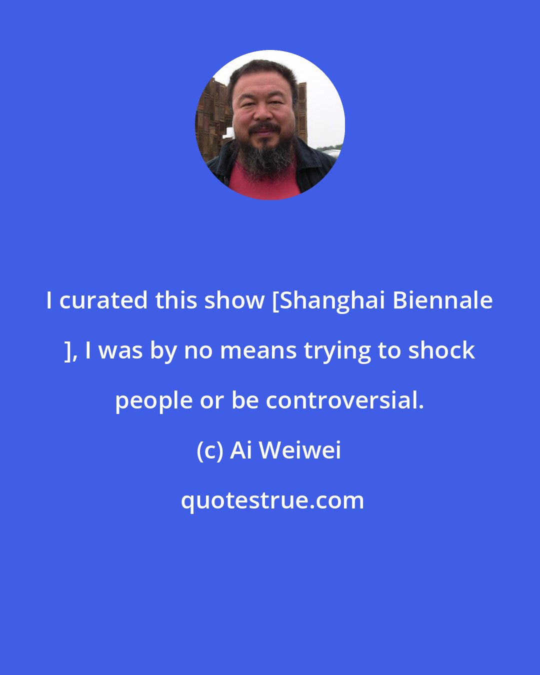 Ai Weiwei: I curated this show [Shanghai Biennale ], I was by no means trying to shock people or be controversial.