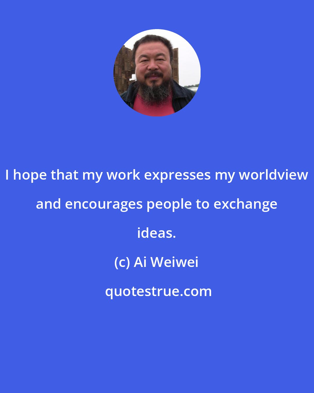 Ai Weiwei: I hope that my work expresses my worldview and encourages people to exchange ideas.