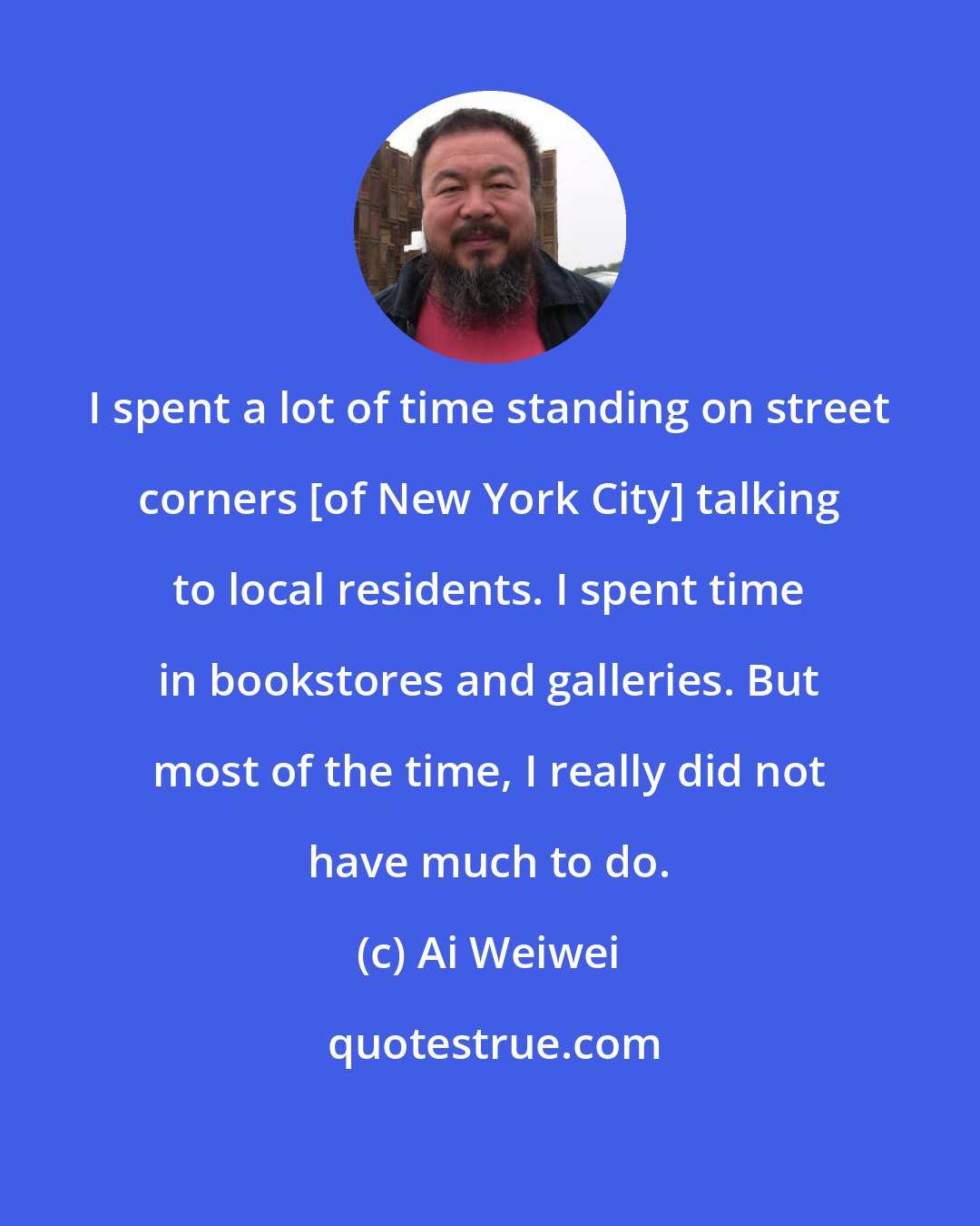 Ai Weiwei: I spent a lot of time standing on street corners [of New York City] talking to local residents. I spent time in bookstores and galleries. But most of the time, I really did not have much to do.