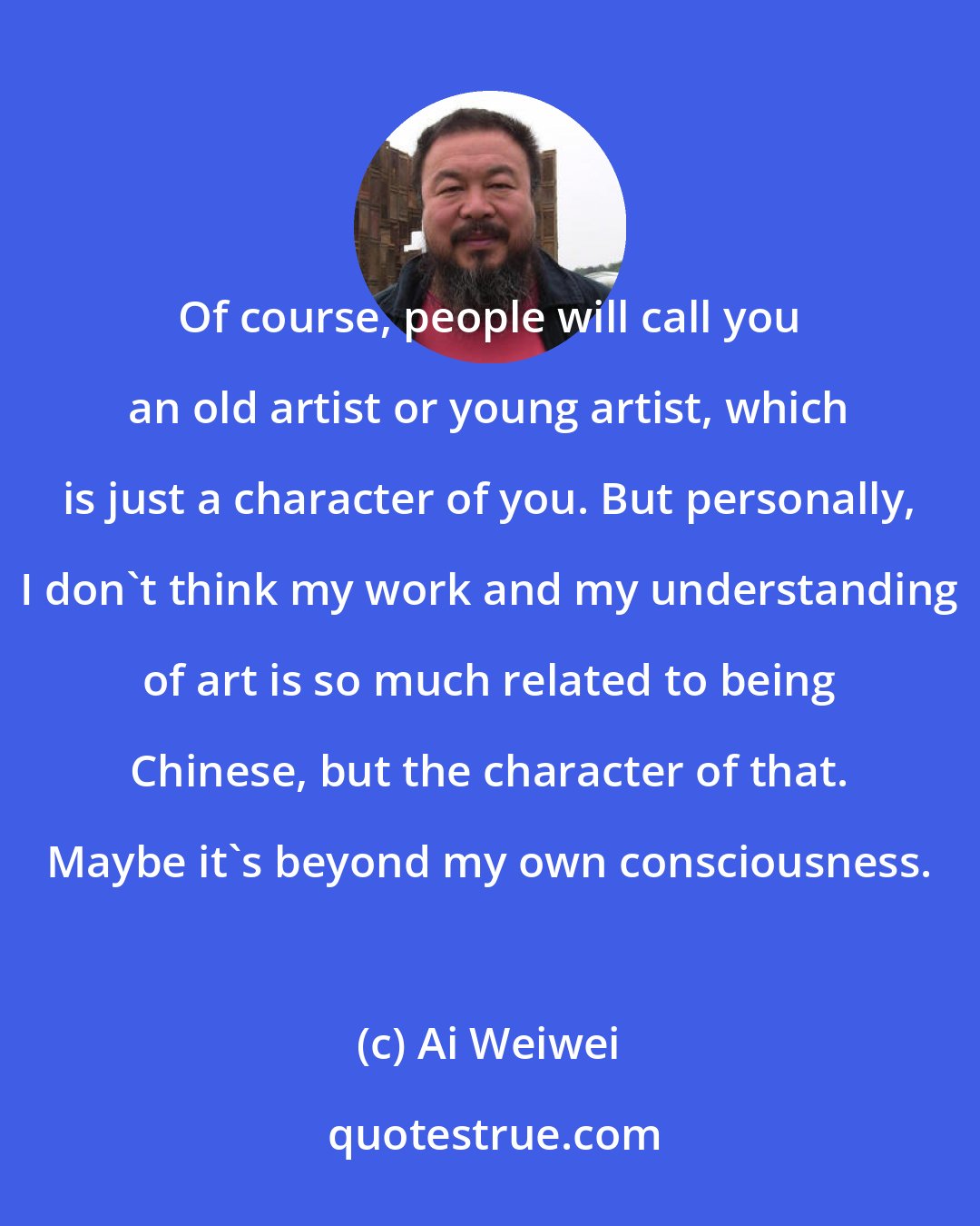 Ai Weiwei: Of course, people will call you an old artist or young artist, which is just a character of you. But personally, I don't think my work and my understanding of art is so much related to being Chinese, but the character of that. Maybe it's beyond my own consciousness.