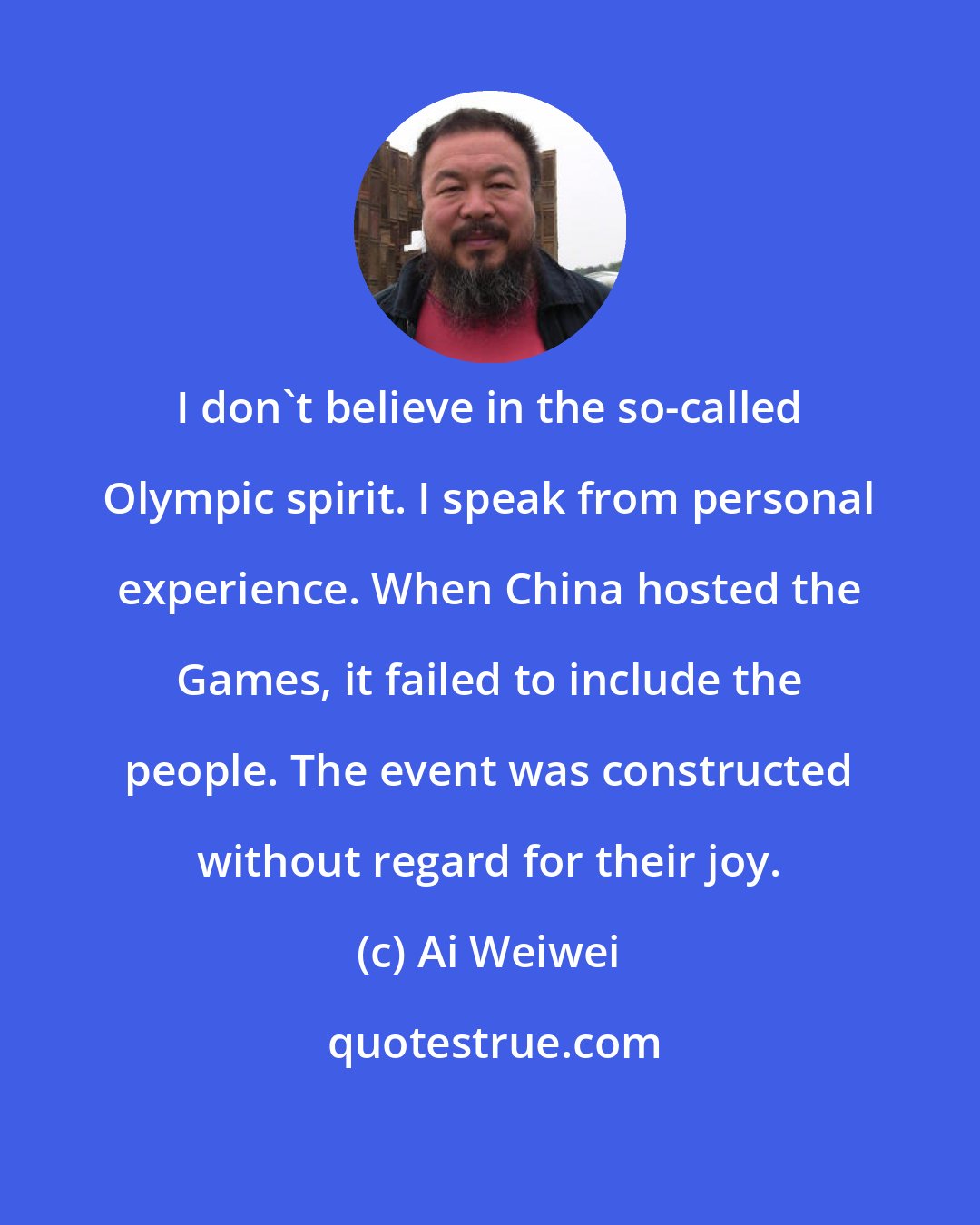 Ai Weiwei: I don't believe in the so-called Olympic spirit. I speak from personal experience. When China hosted the Games, it failed to include the people. The event was constructed without regard for their joy.