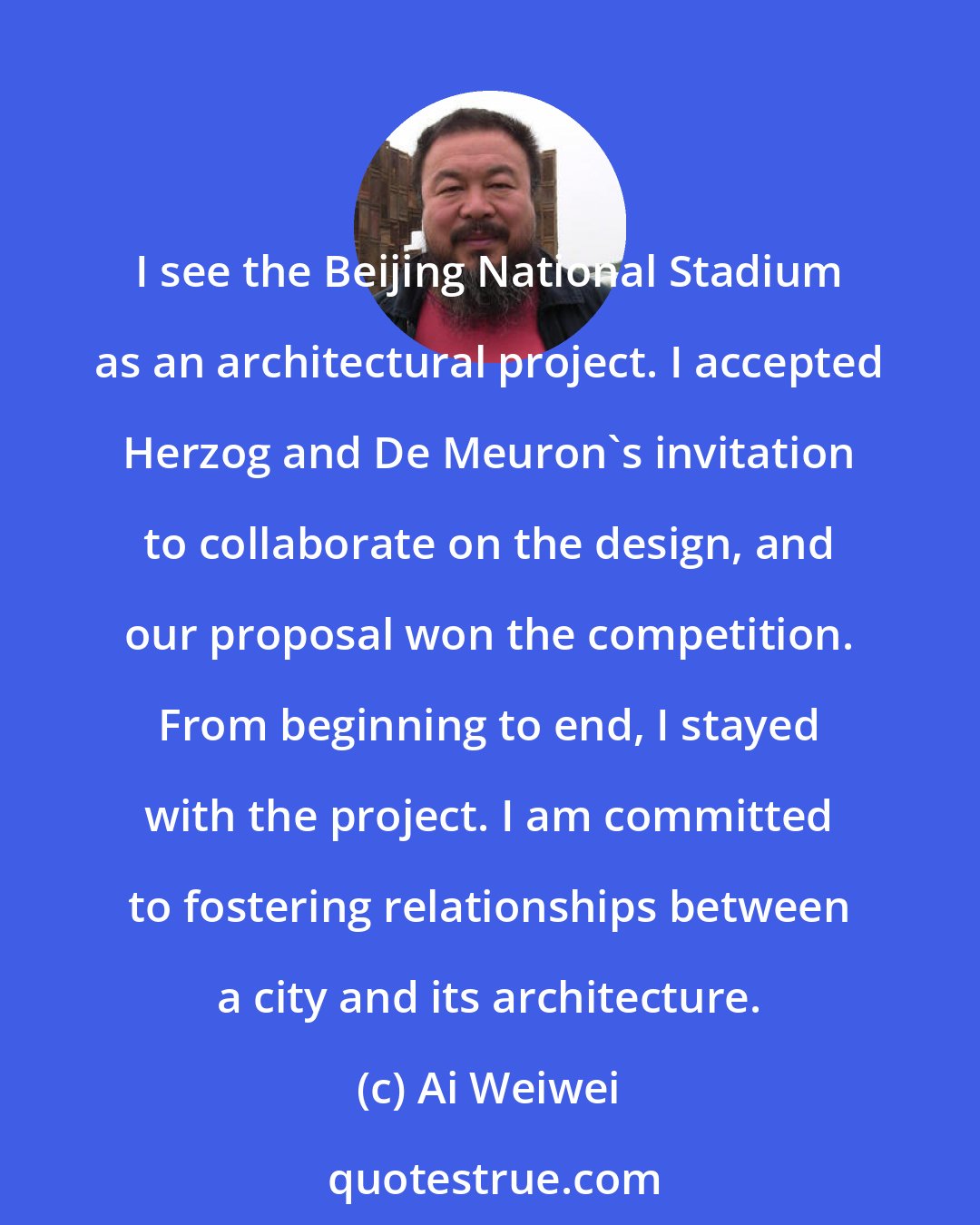 Ai Weiwei: I see the Beijing National Stadium as an architectural project. I accepted Herzog and De Meuron's invitation to collaborate on the design, and our proposal won the competition. From beginning to end, I stayed with the project. I am committed to fostering relationships between a city and its architecture.