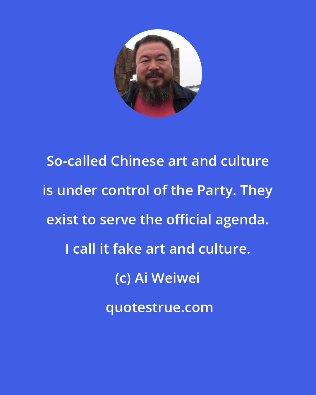 Ai Weiwei: So-called Chinese art and culture is under control of the Party. They exist to serve the official agenda. I call it fake art and culture.