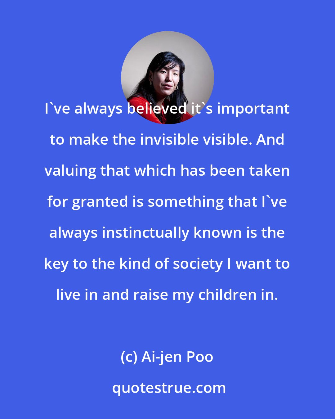 Ai-jen Poo: I've always believed it's important to make the invisible visible. And valuing that which has been taken for granted is something that I've always instinctually known is the key to the kind of society I want to live in and raise my children in.