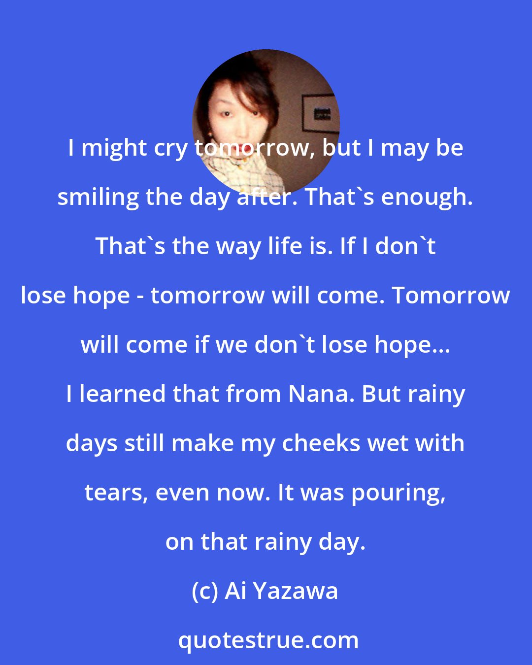 Ai Yazawa: I might cry tomorrow, but I may be smiling the day after. That's enough. That's the way life is. If I don't lose hope - tomorrow will come. Tomorrow will come if we don't lose hope... I learned that from Nana. But rainy days still make my cheeks wet with tears, even now. It was pouring, on that rainy day.