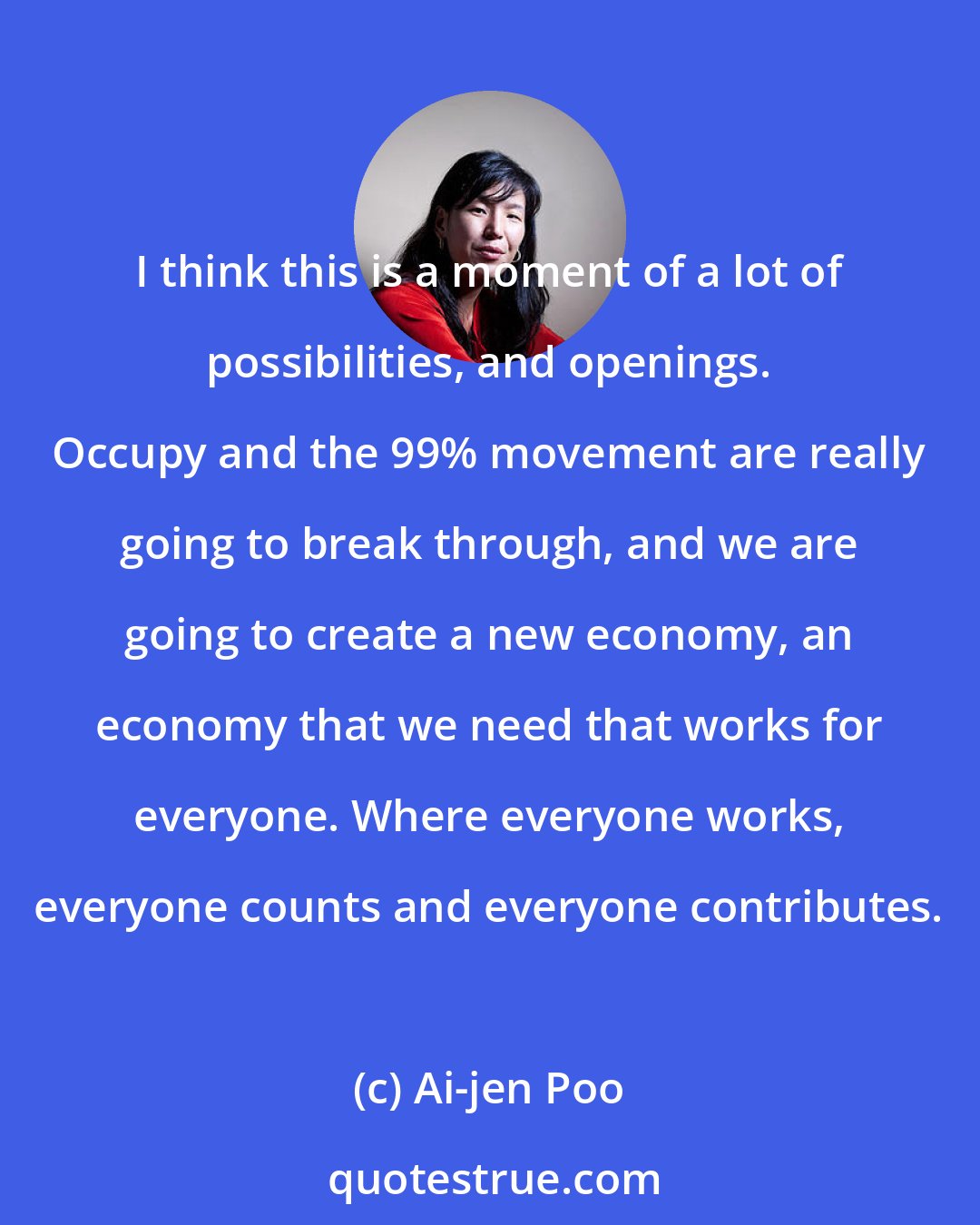 Ai-jen Poo: I think this is a moment of a lot of possibilities, and openings. Occupy and the 99% movement are really going to break through, and we are going to create a new economy, an economy that we need that works for everyone. Where everyone works, everyone counts and everyone contributes.