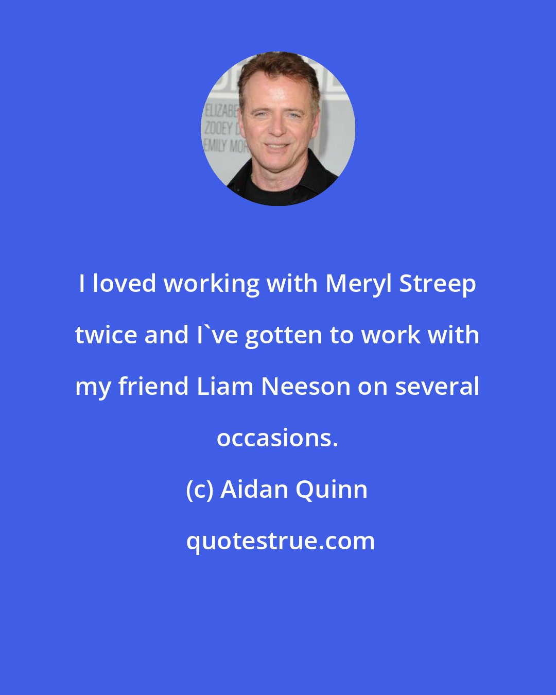 Aidan Quinn: I loved working with Meryl Streep twice and I've gotten to work with my friend Liam Neeson on several occasions.