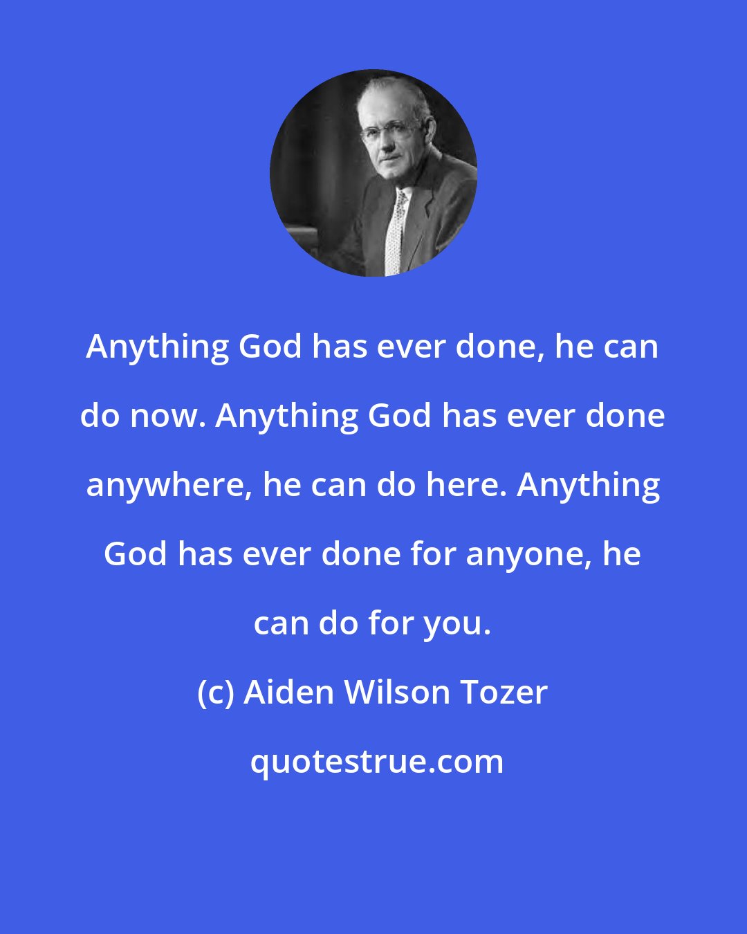 Aiden Wilson Tozer: Anything God has ever done, he can do now. Anything God has ever done anywhere, he can do here. Anything God has ever done for anyone, he can do for you.