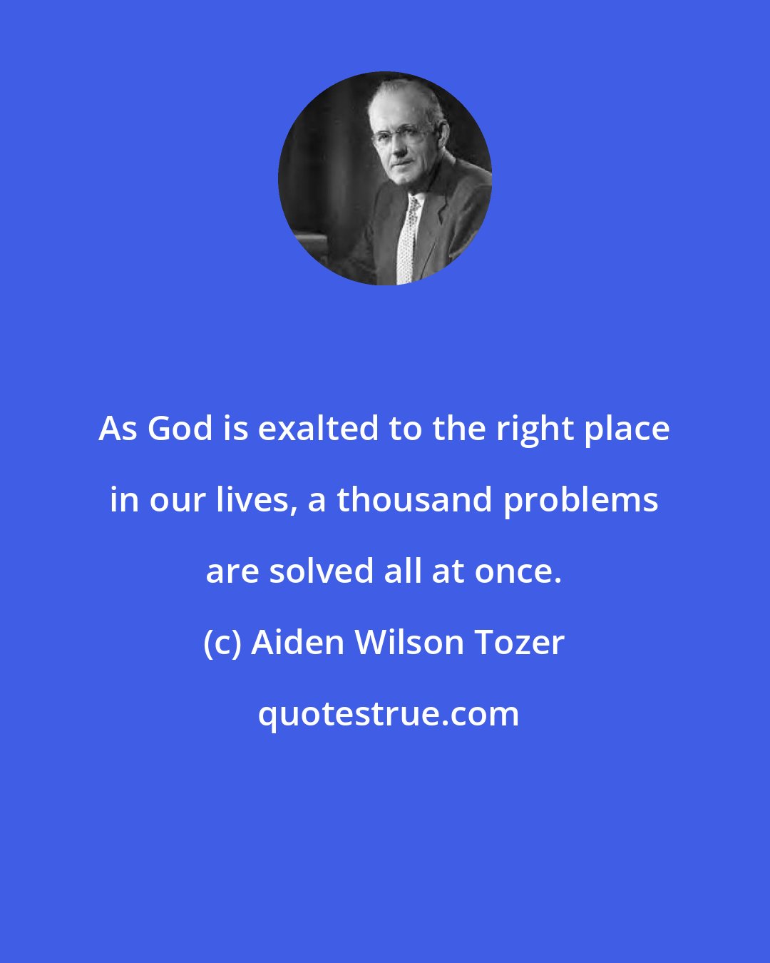 Aiden Wilson Tozer: As God is exalted to the right place in our lives, a thousand problems are solved all at once.