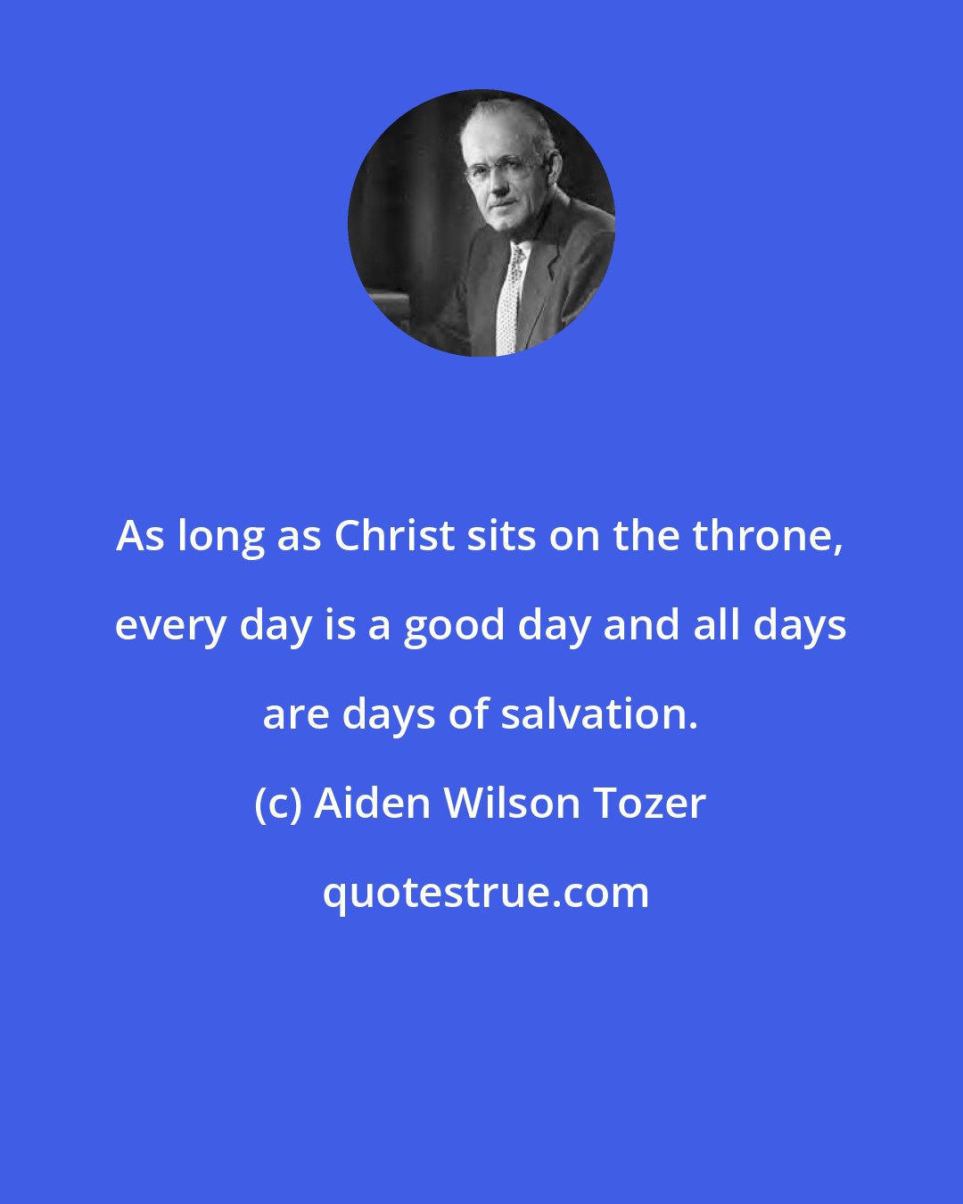 Aiden Wilson Tozer: As long as Christ sits on the throne, every day is a good day and all days are days of salvation.