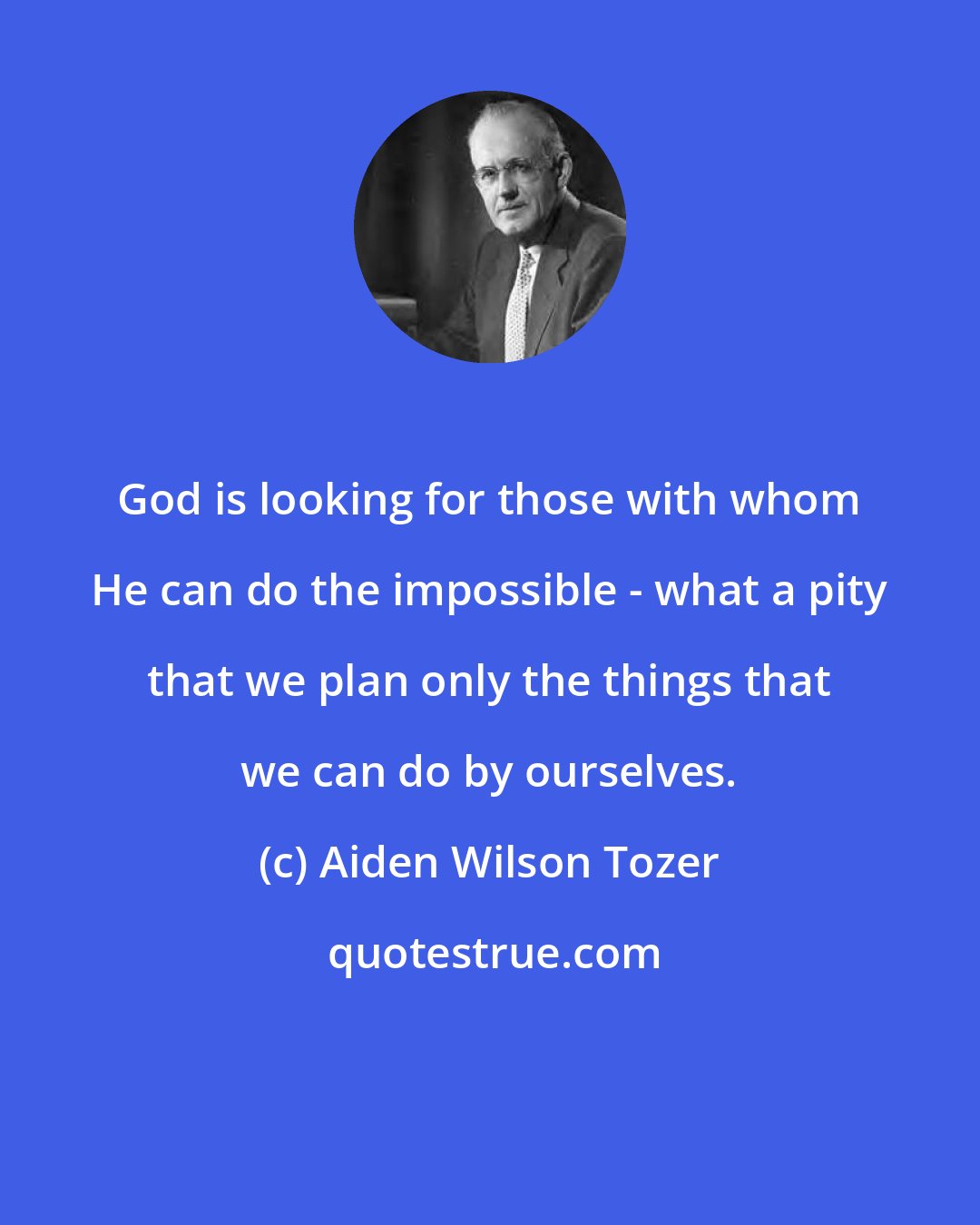 Aiden Wilson Tozer: God is looking for those with whom He can do the impossible - what a pity that we plan only the things that we can do by ourselves.