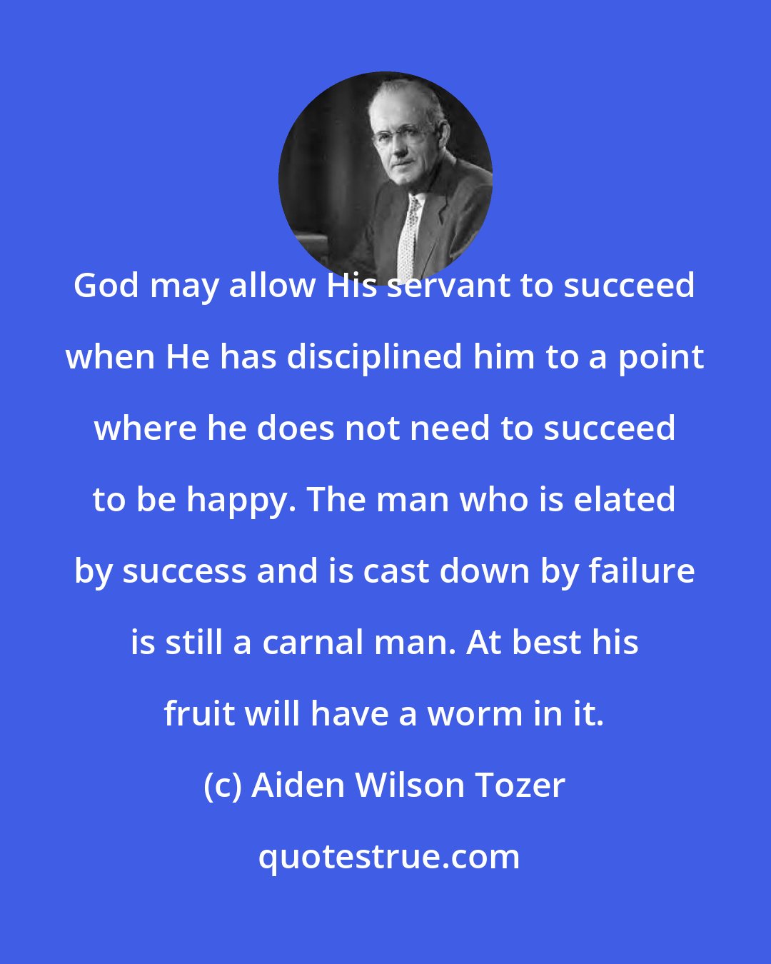 Aiden Wilson Tozer: God may allow His servant to succeed when He has disciplined him to a point where he does not need to succeed to be happy. The man who is elated by success and is cast down by failure is still a carnal man. At best his fruit will have a worm in it.