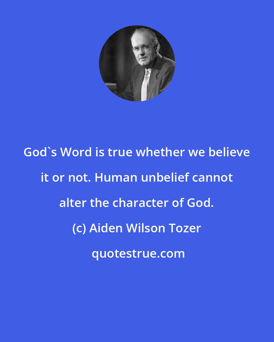 Aiden Wilson Tozer: God's Word is true whether we believe it or not. Human unbelief cannot alter the character of God.
