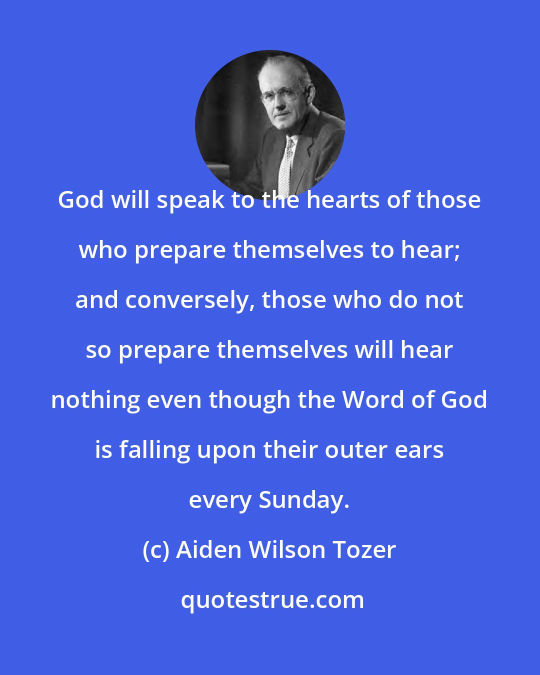 Aiden Wilson Tozer: God will speak to the hearts of those who prepare themselves to hear; and conversely, those who do not so prepare themselves will hear nothing even though the Word of God is falling upon their outer ears every Sunday.