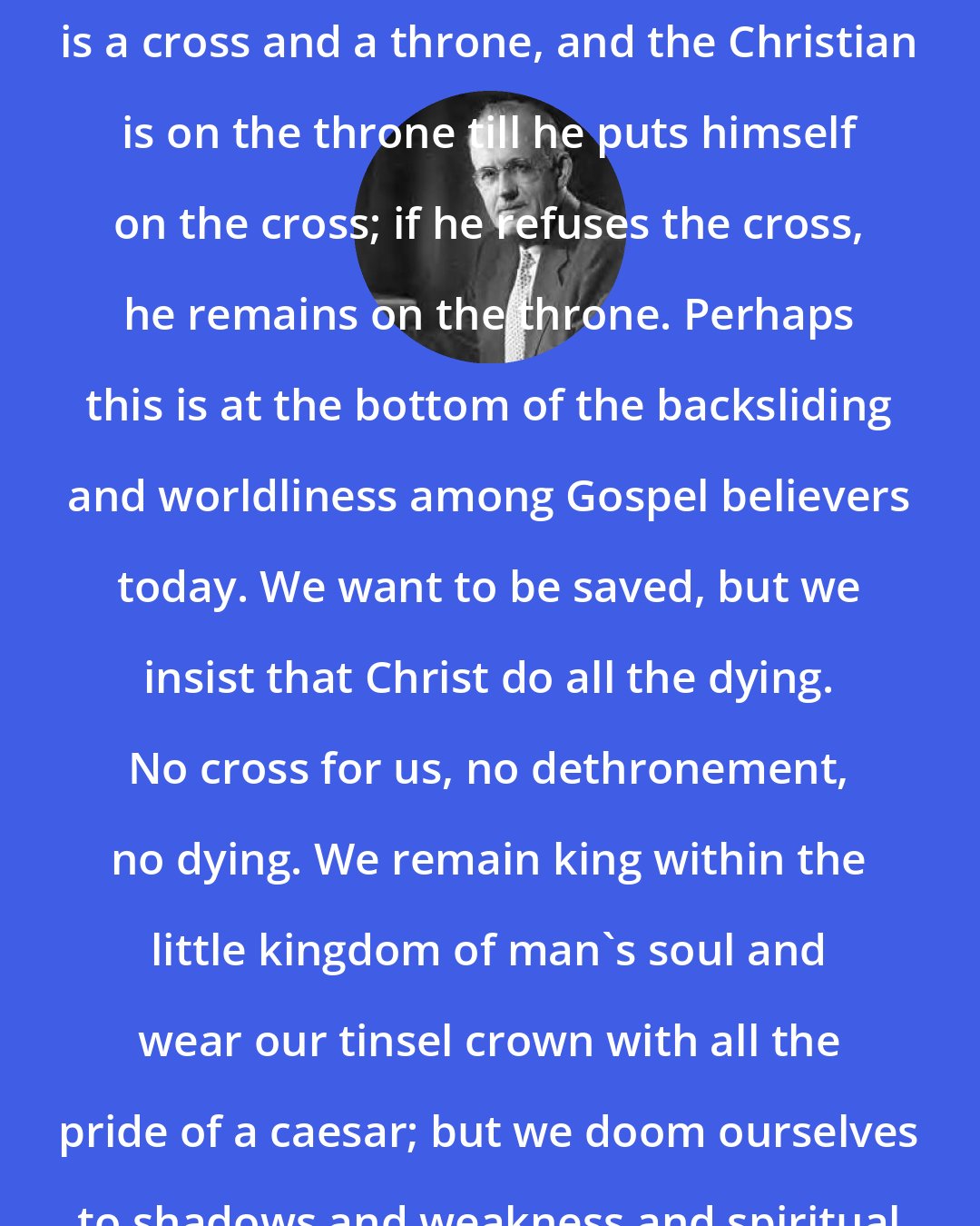 Aiden Wilson Tozer: In every Christian's Heart, there is a cross and a throne, and the Christian is on the throne till he puts himself on the cross; if he refuses the cross, he remains on the throne. Perhaps this is at the bottom of the backsliding and worldliness among Gospel believers today. We want to be saved, but we insist that Christ do all the dying. No cross for us, no dethronement, no dying. We remain king within the little kingdom of man's soul and wear our tinsel crown with all the pride of a caesar; but we doom ourselves to shadows and weakness and spiritual sterility.