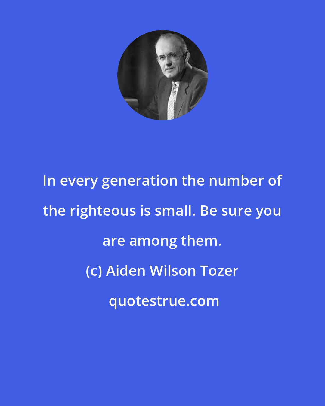 Aiden Wilson Tozer: In every generation the number of the righteous is small. Be sure you are among them.