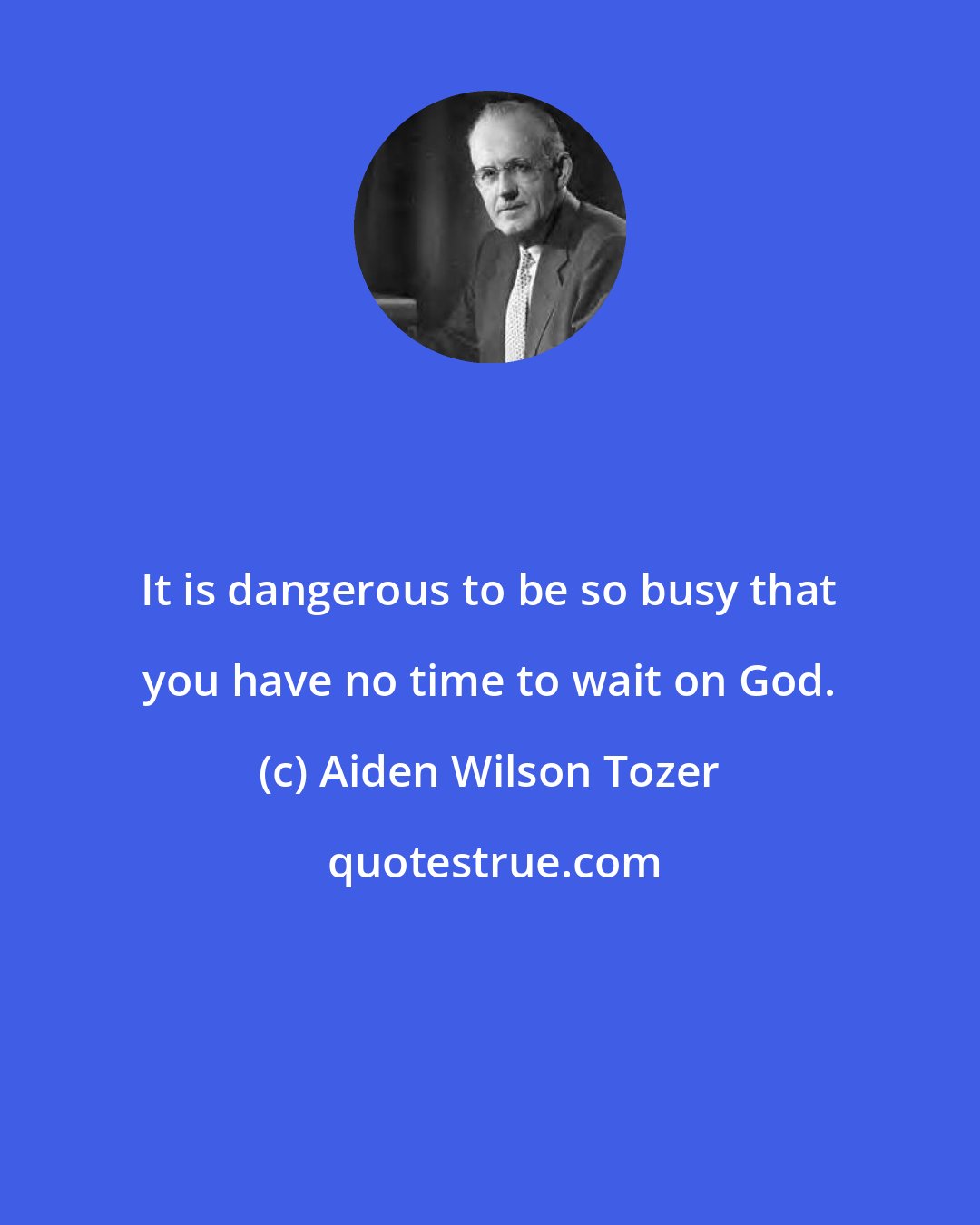 Aiden Wilson Tozer: It is dangerous to be so busy that you have no time to wait on God.