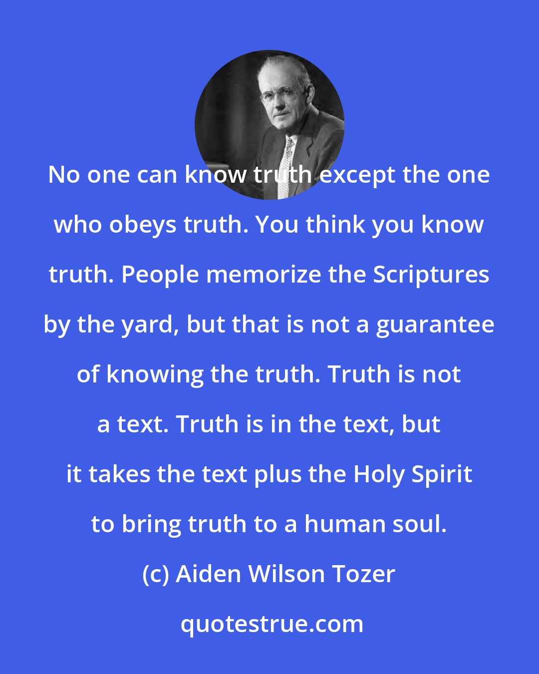 Aiden Wilson Tozer: No one can know truth except the one who obeys truth. You think you know truth. People memorize the Scriptures by the yard, but that is not a guarantee of knowing the truth. Truth is not a text. Truth is in the text, but it takes the text plus the Holy Spirit to bring truth to a human soul.