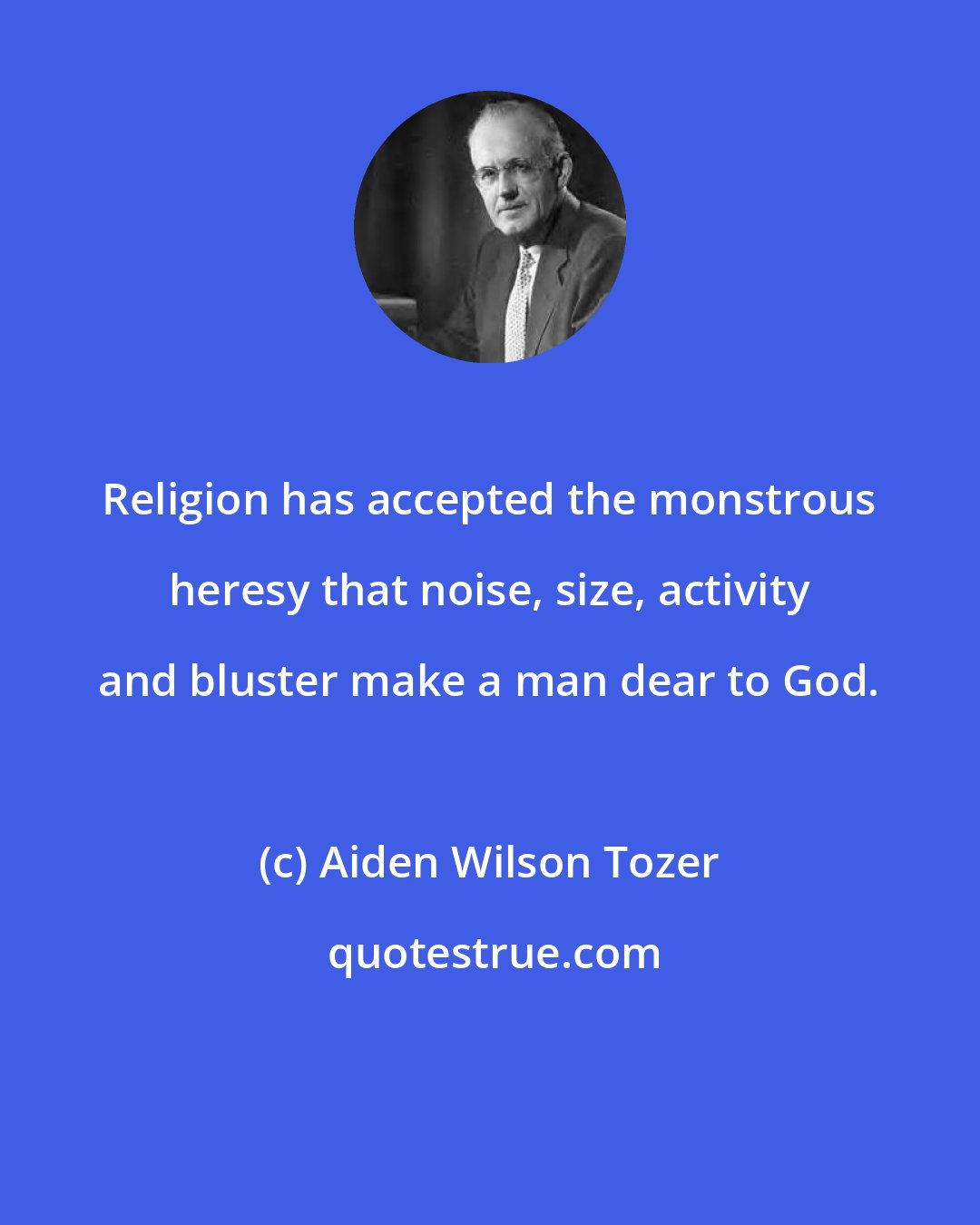 Aiden Wilson Tozer: Religion has accepted the monstrous heresy that noise, size, activity and bluster make a man dear to God.