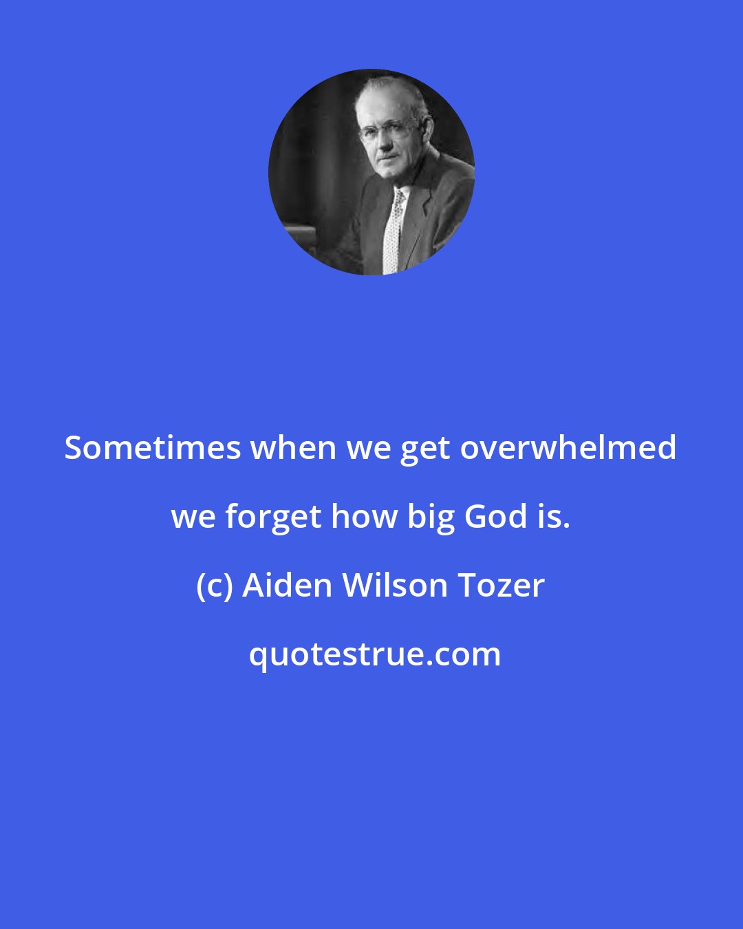 Aiden Wilson Tozer: Sometimes when we get overwhelmed we forget how big God is.