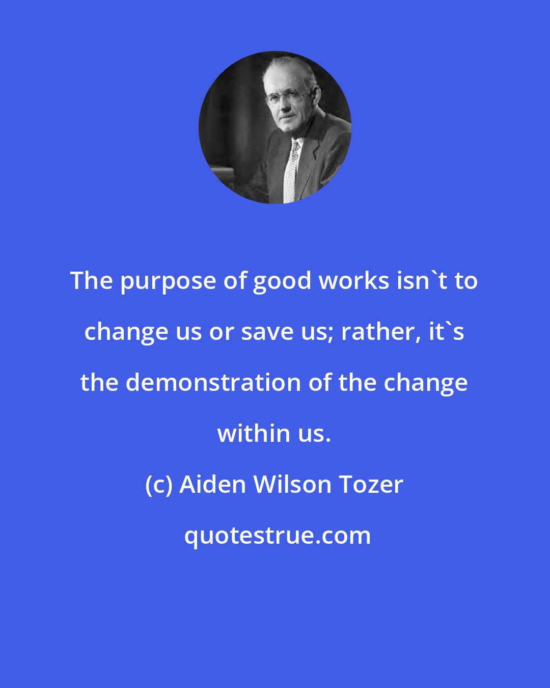 Aiden Wilson Tozer: The purpose of good works isn't to change us or save us; rather, it's the demonstration of the change within us.